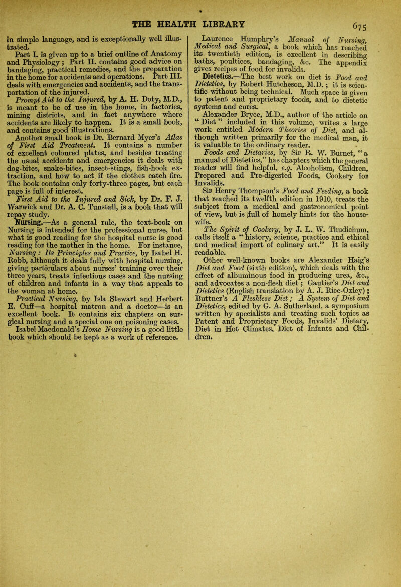 in simple language, and is exceptionally well illus- trated. Part I. is given up to a brief outline of Anatomy and Physiology ; Part II. contains good advice on bandaging, practical remedies, and the preparation in the home for accidents and operations. Part III. deals with emergencies and accidents, and the trans- portation of the injured. Prompt Aid to the Injured, by A. H. Doty, M.D., is meant to be of use in the home, in factories, mining districts, and in fact anywhere where accidents are likely to happen. It is a small book, and contains good illustrations. Another small book is Dr. Bernard Myer’s Atlas of First Aid Treatment. It contains a number of excellent coloured plates, and besides treating the usual accidents and emergencies it deals with dog-bites, snake-bites, insect-stings, fish-hook ex- traction, and how to act if the clothes catch fire. The book contains only forty-three pages, but each page is full of interest. First Aid to the Injured and Sick, by Dr. F. J. Warwick and Dr. A. C. Tunstall, is a book that will repay study. Nursing.—As a general rule, the text-book on Nursing is intended for the professional nurse, but what is good reading for the hospital nurse is good reading for the mother in the home. For instance. Nursing : Its Principles and Practice, by Isabel H. Robb, although it deals fully with hospital nursing, giving particulars about nurses’ training over their three years, treats infectious cases and the nursing of children and infants in a way that appeals to the woman at home. Practical Nursing, by Isla Stewart and Herbert E. Cuff—a hospital matron and a doctor—is an excellent book. It contains six chapters on sur- gical nursing and a special one on poisoning cases. Isabel Macdonald’s Home Nursing is a good little book which should be kept as a work of reference. 67s Laurence Humphry’s Manual of Nursing, Medical and Surgical, a book which has reached its twentieth edition, is excellent in describing baths, poultices, bandaging, &c. The appendix gives recipes of food for invalids. Dietetics.—The best work on diet is Food and Dietetics, by Robert Hutcheson, M.D.; it is scien- tific without being technical. Much space is given to patent and proprietary foods, and to dietetic systems and cures. Alexander Bryce, M.D., author of the article on “ Diet ” included in this volume, writes a large work entitled Modern Theories of Diet, and al- though written primarily for the medical man, it is valuable to the ordinary reader. Foods and Dietaries, by Sir R. W. Burnet, “a manual of Dietetics,” has chapters which the general reader will find helpful, e.g. Alcoholism, Children, Prepared and Pre-digested Foods, Cookery for Invalids. Sir Henry Thompson’s Food and Feeding, a book that reached its twelfth edition in 1910, treats the subject from a medical and gastronomical point of view, but is (full of homely hints for the house- wife. The Spirit of Cookery, by J. L. W. Thudichum, calls itself a “ history, science, practice and ethical and medical import of culinary art.” It is easily readable. Other well-known books are Alexander Haig’s Diet and Food (sixth edition), which deals with the effect of albuminous food in producing urea, &c., and advocates a non-flesh diet; Gautier’s Diet and Dietetics (English translation by A. J. Rice-Oxley); Buttner’s A Fleshless Diet ; A System of Diet and Dietetics, edited by G. A. Sutherland, a symposium written by specialists and treating such topics as Patent and Proprietary Foods, Invalids’ Dietary, Diet in Hot Climates, Diet of Infants and Chil- dren.