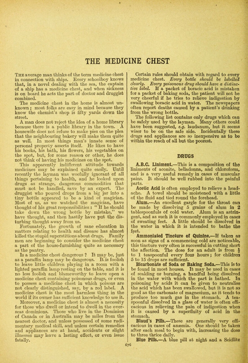 The average man thinks of the term medicine chest in connection with ships. Every schoolboy knows that, in a novel dealing with the sea, the captain of a ship has a medicine chest, and when sickness is on board he acts the part of doctor and druggist combined. The medicine chest in the home is almost un- known ; most folks are easy in mind because they know the chemist’s shop is fifty yards down the street. A man does not reject the idea of a home library because there is a public library in the town. A housewife does not refuse to make pies on the plea that the neighbouring bakery will make them quite as well. In most things man’s innate sense of personal property asserts itself. He likes to have his books, his bath, his flowers, his vegetables on the spot, but, for some reason or other, he does not think of having his medicines on the spot. This apparently indifferent attitude towards medicines may be explained quite easily. Until recently the layman was woefully ignorant of all things pertaining to health, and he looked upon drugs as strange, dangerous commodities that must not be handled, save by an expert. The druggist who poured drops from a big jar into a tiny bottle appeared to be a kind of magician. Most of us, as we watched the magician, have thought of his great responsibilities : “ If he should take down the wrong bottle by mistake,” we have thought, and then hastily have put the dis- turbing thought away from us. Fortunately, the growth of sane education in matters relating to health and disease has almost killed the stupid superstitions about drugs. Family men are beginning to consider the medicine chest a part of the house-furnishing quite as necessary as the pantry. Is a medicine chest dangerous ? It may be, just as a paraffin lamp may be dangerous. It is foolish to leave little children playing in a room with a lighted paraffin lamp resting on the table, and it is no less foolish and blameworthy to leave open a medicine chest containing poisonous drugs, or even to possess a medicine chest in which poisons are not clearly distinguished, say, by a red label. A medicine chest is the most harmless thing in the world if its owner has sufficient knowledge to use it. Moreover, a medicine chest is almost a necessity for those who dwell or intend to dwell in the over- seas dominions. Those who live in the Dominion of Canada or in Australia may be miles from the nearest doctor, and unless possessed of some rudi- mentary medical skill, and unless certain remedies and appliances are at hand, accidents or slight illnesses may leave a lasting effect, or even issue fatally. Certain rules should obtain with regard to every medicine chest. Every bottle should be labelled dearly. Every 'poisonous drug should have a distinc- tive label. If a packet of boracic acid is mistaken for a packet of baking soda, the patient will not be very cheerful if he tries to relieve indigestion by swallowing boracic acid in water. The newspapers often report deaths caused by a patient’s drinking from the wrong bottle. The following list contains only drugs which can be safely used by the layman. Many others could have been suggested, e.g. laudanum, but it seems wiser to be on the safe side. Incidentally these drugs and appliances are so inexpensive as to be within the reach of all but the poorest. DRUGS A.B.C. Liniment.—This is a composition of the liniments of aconite, belladonna, and chloroform, and is a very useful remedy in cases of muscular pains. It should be well rubbed into the painful parts. Acetic Acid is often employed to relieve a head- ache. A towel should be moistened with a little of the fluid and tied round the forehead. Alum.—An excellent gargle for the throat can be made by dissolving 5 grains of alum in 2 tablespoonfuls of cold water. Alum is an astrin- gent, and as such it is commonly employed in cases of sweating feet. A little should be dissolved in the water in which it is intended to bathe the feet. Ammoniated Tincture of Quinine.—If taken as soon as signs of a commencing cold are noticeable, this tincture very often is successful in cutting short the affection. The dose for an adult is from \ to 1 teaspoonful every four hours; for children 5 to 15 drops are sufficient. Bicarbonate of Soda or Baking Soda.—This is to be found in most houses. It may be used in cases of scalding or burning, a handful being dissolved in the water with which the part is bathed. In poisoning by acids it can be given to neutralise the acid which has been swallowed, but it is not so good as the carbonate of magnesium, as it tends to produce too much gas in the stomach. A tea- spoonful dissolved in a glass of water is often effi- cacious in relieving the pain of indigestion when it is caused by a superfluity of acid in the stomach. Blaud’s Pills.—These are generally very effi- cacious in cases of anaemia. One should be taken after each meal to begin with, increasing the dose to three thrice daily. Blue Pills.—A blue pill at night and a Seidlitz
