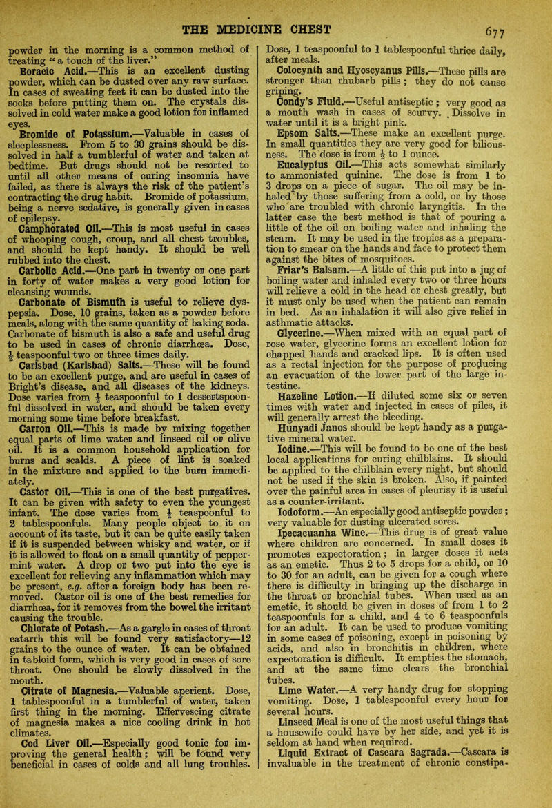 powder in the morning is a common method of treating “ a touch of the liver.” Boracic Acid.—This is an excellent dusting powder, which can be dusted over any raw surface. In cases of sweating feet it can be dusted into the socks before putting them on. The crystals dis- solved in cold water make a good lotion for inflamed eyes. Bromide of Potassium.—Valuable in cases of sleeplessness. From 5 to 30 grains should be dis- solved in half a tumblerful of water and taken at bedtime. But drugs should not be resorted to until all other means of curing insomnia have failed, as there is always the risk of the patient’s contracting the drug habit. Bromide of potassium, being a nerve sedative, is generally given incases of epilepsy. Camphorated Oil.—This is most useful in cases of whooping cough, croup, and all chest troubles, and should be kept handy. It should be well rubbed into the chest. Carbolic Acid.—One part in twenty or one part in forty of water makes a very good lotion for cleansing wounds. Carbonate of Bismuth is useful to relieve dys- pepsia. Dose, 10 grains, taken as a powder before meals, along with the same quantity of baking soda. Carbonate of bismuth is also a safe and useful drug to be used in cases of chronic diarrhoea. Dose, \ teaspoonful two or three times daily. Carlsbad (Karlsbad) Salts.—These will be found to be an excellent purge, and are useful in cases of Bright’s disease, and all diseases of the kidneys. Dose varies from \ teaspoonful to 1 dessertspoon- ful dissolved in water, and should be taken every morning some time before breakfast. Carron Oil.—This is made by mixing together equal parts of lime water and linseed oil or olive oil. It is a common household application for burns and scalds. A piece of lint is soaked in the mixture and applied to the burn immedi- ately. Castor Oil.—This is one of the best purgatives. It can be given with safety to even the youngest infant. The dose varies from \ teaspoonful to 2 tablespoonfuls. Many people object to it on account of its taste, but it can be quite easily taken if it is suspended between whisky and water, or if it is allowed to float on a small quantity of pepper- mint water. A drop or two put into the eye is excellent for relieving any inflammation which may be present, e.g. after a foreign body has been re- moved. Castor oil is one of the best remedies for diarrhoea, for it removes from the bowel the irritant causing the trouble. Chlorate of Potash.—As a gargle in cases of throat catarrh this will be found very satisfactory—12 grains to the ounce of water. It can be obtained in tabloid form, which is very good in cases of sore throat. One should be slowly dissolved in the mouth. Citrate of Magnesia.—Valuable aperient. Dose, 1 tablespoonful in a tumblerful of water, taken first thing in the morning. Effervescing citrate of magnesia makes a nice cooling drink in hot climates. Cod Liver Oil.—Especially good tonic for im- roving the general health; will be found very eneficial in cases of colds and all lung troubles. Dose, 1 teaspoonful to 1 tablespoonful thrice daily, after meals. Colocynth and Hyoscyanus Pills.—These pills are stronger than rhubarb pills ; they do not cause griping. Condy’s Fluid.—Useful antiseptic ; very good as a mouth wash in cases of scurvy. .Dissolve in water until it is a bright pink. Epsom Salts.—These make an excellent purge. In small quantities they are very good for bilious- ness. The dose is from \ to 1 ounce. Eucalyptus Oil.—This acts somewhat similarly to ammoniated quinine. The dose is from 1 to 3 drops on a piece of sugar. The oil may be in- haled by those suffering from a cold, or by those who are troubled with chronic laryngitis. In the latter case the best method is that of pouring a little of the oil on boiling water and inhaling the steam. It may be used in the tropics as a prepara- tion to smear on the hands and face to protect them against the bites of mosquitoes. Friar’s Balsam.—A little of this put into a jug of boiling water and inhaled every two or three hours will relieve a cold in the head or chest greatly, but it must only be used when the patient can remain in bed. As an inhalation it will also give relief in asthmatic attacks. Glycerine.—When mixed with an equal part of rose water, glycerine forms an excellent lotion for chapped hands and cracked lips. It is often used as a rectal injection for the purpose of producing an evacuation of the lower part of the large in- testine. Hazeline Lotion.—If diluted some six or seven times with water and injected in cases of piles, it will generally arrest the bleeding. Hunyadi Janos should be kept handy as a purga- tive mineral water. Iodine.—This will be found to be one of the best local applications for curing chilblains. It should be applied to the chilblain every night, but should not be used if the skin is broken. Also, if painted over the painful area in cases of pleurisy it is useful as a counter-irritant. Iodoform.—An especially good antiseptic powder; very valuable for dusting ulcerated sores. Ipecacuanha Wine.—This drug is of great value where children are concerned. In small doses it promotes expectoration; in larger doses it acts as an emetic. Thus 2 to 5 drops for a child, or 10 to 30 for an adult, can be given for a cough where there is difficulty in bringing up the discharge in the throat or bronchial tubes. When used as an emetic, it should be given in doses of from 1 to 2 teaspoonfuls for a child, and 4 to 6 teaspoonfuls for an adult. It can be used to produce vomiting in some cases of poisoning, except in poisoning by- acids, and also in bronchitis in children, where expectoration is difficult. It empties the stomach, and at the same time clears the bronchial tubes. Lime Water.—A very handy drug for stopping vomiting. Dose, 1 tablespoonful every hour for several hours. Linseed Meal is one of the most useful things that a housewife could have by her side, and yet it is seldom at hand when required. Liquid Extract of Cascara Sagrada.—Cascara is invaluable in the treatment of chronic constipa-