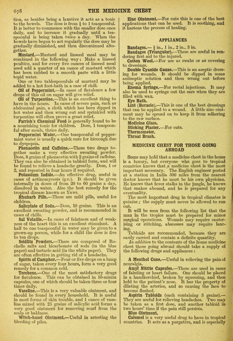 tion, as besides being a laxative it acts as a tonic to the bowels. The dose is from £ to 1 teaspoonful. It is better to commence with the smaller dose once daily, and to increase it gradually until a tea- spoonful is being taken twice a day. When the bowels have begun to act regularly the dose may be gradually diminished, and then discontinued alto- gether. Mustard.—Mustard and linseed meal may be combined in the following way: Make a linseed poultice, and for every five ounces of linseed meal used add a quarter of an ounce of mustard which has been rubbed to a smooth paste with a little tepid water. One or two tablespoonfuls of mustard may be added to a hot foot-bath in a case of chill. Oil of Peppermint.—In cases of flatulence a few drops of this oil on sugar will give relief. Oil of Turpentine.—This is an excellent thing to have in the house. In cases of severe pain, such as abdominal pain, a cloth which has been dipped in hot water and then wrung out and sprinkled with turpentine will often prove a great relief. Parrish’s Chemical Food is generally found to be a nourishing tonic for children. Dose, 1 teaspoon- ful after meals, thrice daily. Peppermint Water.—One teaspoonful of pepper- mint water is usually a quick cure for hiccough due to dyspepsia. Phenacetin and Caffeine.—These two drugs to- gether make a very effective sweating powder. Dose, 8 grains of phenacetin with 2 grains of caffeine. They can also be obtained in tabloid form, and will be found to relieve a headache greatly. Dose, 1 or 2, and repeated in four hours if required. Potassium Iodide.—An effective drug, useful in cases of actinomycosis (q.v.). It should be given internally in doses of from 20 to 60 grains a day, dissolved in water. Also the best remedy for the tropical disease known as Yaws. Rhubarb Pills.—These are mild pills, useful for children. Salicylate of Soda.—Dose, 10 grains. This is an excellent sweating powder, and is recommended in cases of chills. Sal Volatile.—In cases of faintness and of weak- ness of the heart this is an excellent stimulant. A half to one teaspoonful in water may be given to a grown-up person, while for a child the dose is five to ten drops. Seidlitz Powders.—These are composed of Ro- chelle salts and bicarbonate of soda (in the blue paper) and tartaric acid (in the white paper). They are often effective in getting rid of a headache. Spirits of Camphor.—Four or five drops on a lump of sugar, taken every four hours, form a very good remedy for a common cold. Terebene.—One of the most satisfactory drugs for flatulence. This can be obtained in 10-minim capsules, one of which should be taken three or four times daily. Vaseline.—This is a very valuable ointment, and should be found in every household. It is useful in most forms of skin trouble, and 1 ounce of vase- line mixed with 25 grains of salicylic acid forms a very good ointment for removing scurf from the scalp or baldness. Witch-hazel Ointment.—Useful in arresting the bleeding of piles. Zinc Ointment.—For cuts this is one of the best applications that can be used. It is soothing, and it hastens the process of healing. APPLIANCES Bandages.— \ in., 1 in., 2 in., 3 in. Bandages (Triangular).—These are useful in ren- dering first aid to the injured. Cotton Wool.—For use as swabs or as covering to dressings. Double Cyanide Gauze.—This is an aseptic dress- ing for wounds. It should be dipped in some antiseptic solution and then wrung out before being applied. Enema Syringe.—For rectal injections. It may also be used to syringe out the ears when they are filled with wax. Eye Bath. Lint (Boracic).—This is one of the best dressings that can be applied to a wound. A little zinc oint- ment may be spread on to keep it from adhering to the raw surface. Medicine Glass. Sticking Plaster.—For cuts. Thermometer. Throat Brush. MEDICINE CHEST FOR THOSE GOING ABROAD Some may hold that a medicine chest in the home is a luxury, but everyone who goes to tropical countries knows that .a medicine chest is the most important necessary. The English engineer posted at a station in India 500 miles from the nearest doctor knows that he must be his own physician. He knows that fever stalks in the jungle, he knows that snakes abound, and he is prepared for any eventuality. The most important drug in tropical climates is quinine ; the supply must never be allowed to run out. It will be seen from the following list that the man in the tropics must be prepared for minor surgical operations. Wounds may require cauter- ising or stitching, abscesses may require lanc- ing. Tabloids are recommended, because they are easily carried and contain a definite quantity. In addition to the contents of the home medicine chest those going abroad should take a supply of the following drugs and appliances : A Menthol Cone.—Useful in relieving the pain of neuralgia. _ Amyl Nitrite Capsules.—These are used in cases of fainting or heart failure. One should be placed in a handkerchief, broken by squeezing, and then held to the patient’s nose. It has the property of dilating the arteries, and so causing the face to become flushed. Aspirin Tabloids (each containing 5 grains).— They are useful for relieving headaches. Two may be taken as a first dose, and another tabloid in two hours’ time if the pain still persists. Blue Ointment. Calomel is a very useful drug to have in tropical countries. It acts as a purgative, and is especially