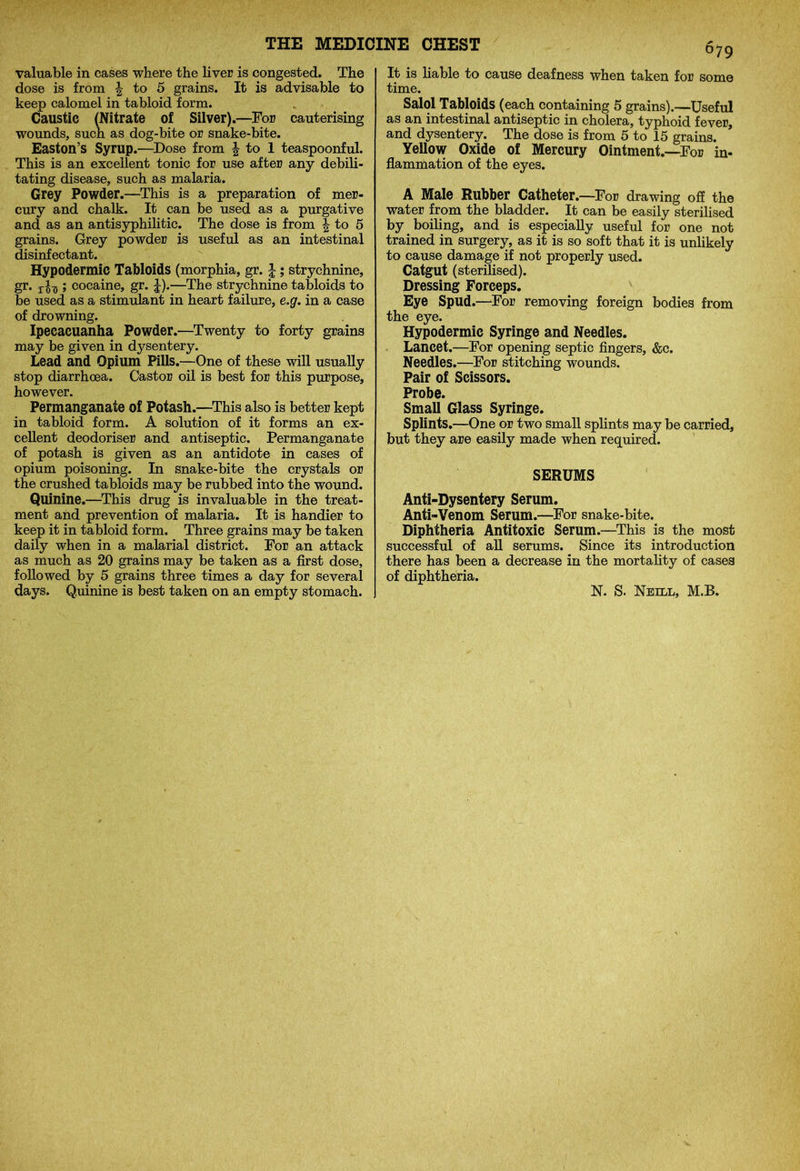valuable in cases where the liver is congested. The dose is from | to 5 grains. It is advisable to keep calomel in tabloid form. Caustic (Nitrate of Silver).—For cauterising wounds, such as dog-bite or snake-bite. Easton’s Syrup.—Dose from \ to 1 teaspoonful. This is an excellent tonic for use after any debili- tating disease, such as malaria. Grey Powder.—This is a preparation of mer- cury and chalk. It can be used as a purgative and as an antisyphilitic. The dose is from \ to 5 grains. Grey powder is useful as an intestinal disinfectant. Hypodermic Tabloids (morphia, gr. |; strychnine, gr. r£-g; cocaine, gr. J).—The strychnine tabloids to be used as a stimulant in heart failure, e.g. in a case of drowning. Ipecacuanha Powder.—Twenty to forty grains may be given in dysentery. Lead and Opium Pills.—One of these will usually stop diarrhoea. Castor oil is best for this purpose, however. Permanganate of Potash.—This also is better kept in tabloid form. A solution of it forms an ex- cellent deodoriser and antiseptic. Permanganate of potash is given as an antidote in cases of opium poisoning. In snake-bite the crystals or the crushed tabloids may be rubbed into the wound. Quinine.—This drug is invaluable in the treat- ment and prevention of malaria. It is handier to keep it in tabloid form. Three grains may be taken daily when in a malarial district. For an attack as much as 20 grains may be taken as a first dose, followed by 5 grains three times a day for several days. Quinine is best taken on an empty stomach. 679 It is liable to cause deafness when taken for some time. Salol Tabloids (each containing 5 grains).—Useful as an intestinal antiseptic in cholera, typhoid fever, and dysentery. The dose is from 5 to 15 grains. Yellow Oxide of Mercury Ointment.—For in- flammation of the eyes. A Male Rubber Catheter.—For drawing off the water from the bladder. It can be easily sterilised by boiling, and is especially useful for one not trained in surgery, as it is so soft that it is unlikely to cause damage if not properly used. Catgut (sterilised). Dressing Forceps. Eye Spud.—For removing foreign bodies from the eye. Hypodermic Syringe and Needles. Lancet.—For opening septic fingers, &c. Needles.—For stitching wounds. Pair of Scissors. Probe. Small Glass Syringe. Splints.—One or two small splints may be carried, but they are easily made when required. SERUMS Anti-Dysentery Serum. Anti-Venom Serum.—For snake-bite. Diphtheria Antitoxic Serum.—This is the most successful of all serums. Since its introduction there has been a decrease in the mortality of cases of diphtheria. N. S. Neill, M.B.