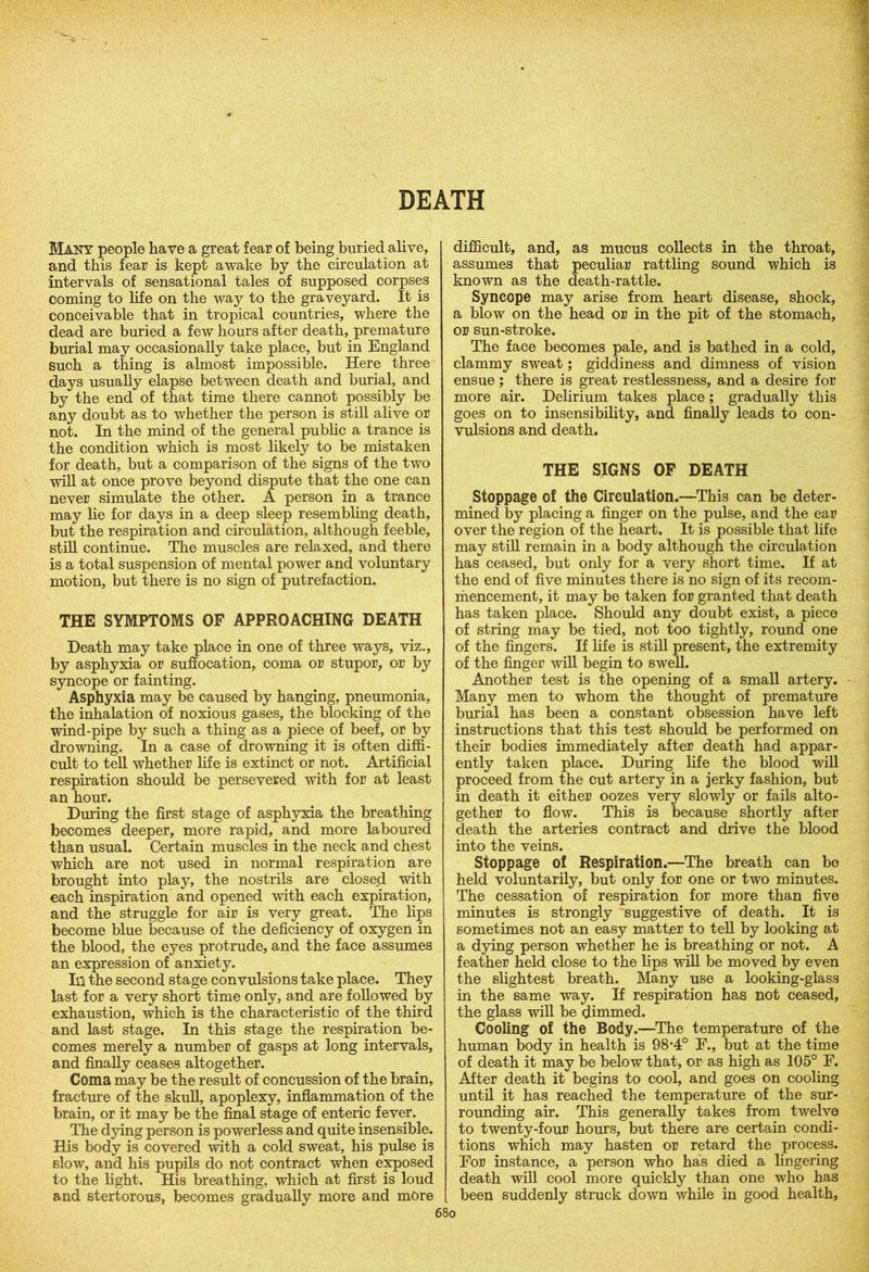 DEATH Many people have a great fear of being buried alive, and this fear is kept awake by the circulation at intervals of sensational tales of supposed corpses coming to life on the way to the graveyard. It is conceivable that in tropical countries, where the dead are buried a few hours after death, premature burial may occasionally take place, but in England such a thing is almost impossible. Here three days usually elapse between death and burial, and by the end of that time there cannot possibly be any doubt as to whether the person is still alive or not. In the mind of the general public a trance is the condition which is most likely to be mistaken for death, but a comparison of the signs of the two will at once prove beyond dispute that the one can never simulate the other. A person in a trance may lie for days in a deep sleep resembling death, but the respiration and circulation, although feeble, still continue. The muscles are relaxed, and there is a total suspension of mental power and voluntary motion, but there is no sign of putrefaction. THE SYMPTOMS OF APPROACHING DEATH Death may take place in one of three ways, viz., by asphyxia or suffocation, coma or stupor, or by syncope or fainting. Asphyxia may be caused by hanging, pneumonia, the inhalation of noxious gases, the blocking of the wind-pipe by such a thing as a piece of beef, or by drowning. In a case of drowning it is often diffi- cult to tell whether life is extinct or not. Artificial respiration should be persevered with for at least an hour. During the first stage of asphyxia the breathing becomes deeper, more rapid, and more laboured than usual. Certain muscles in the neck and chest which are not used in normal respiration are brought into play, the nostrils are closed with each inspiration and opened with each expiration, and the struggle for air is very great. The lips become blue because of the deficiency of oxygen in the blood, the eyes protrude, and the face assumes an expression of anxiety. Ill the second stage convulsions take place. They last for a very short time only, and are followed by exhaustion, which is the characteristic of the third and last stage. In this stage the respiration be- comes merely a number of gasps at long intervals, and finally ceases altogether. Coma may be the result of concussion of the brain, fracture of the skull, apoplexy, inflammation of the brain, or it may be the final stage of enteric fever. The dying person is powerless and quite insensible. His body is covered with a cold sweat, his pulse is slow, and his pupils do not contract when exposed to the light. His breathing, which at first is loud and stertorous, becomes gradually more and more difficult, and, as mucus collects in the throat, assumes that peculiar rattling sound which is known as the death-rattle. Syncope may arise from heart disease, shock, a blow on the head or in the pit of the stomach, or sun-stroke. The face becomes pale, and is bathed in a cold, clammy sweat; giddiness and dimness of vision ensue ; there is great restlessness, and a desire for more air. Delirium takes place; gradually this goes on to insensibility, and finally leads to con- vulsions and death. THE SIGNS OF DEATH Stoppage of the Circulation.—This can be deter- mined by placing a finger on the pulse, and the ear over the region of the heart. It is possible that life may still remain in a body although the circulation has ceased, but only for a very short time. If at the end of five minutes there is no sign of its recom- mencement, it may be taken for granted that death has taken place. Should any doubt exist, a piece of string may be tied, not too tightly, round one of the fingers. If life is still present, the extremity of the finger will begin to swell. Another test is the opening of a small artery. Many men to whom the thought of premature burial has been a constant obsession have left instructions that this test should be performed on their bodies immediately after death had appar- ently taken place. During life the blood will proceed from the cut artery in a jerky fashion, but in death it either oozes very slowly or fails alto- gether to flow. This is because shortly after death the arteries contract and drive the blood into the veins. Stoppage of Respiration.—The breath can bo held voluntarily, but only for one or two minutes. The cessation of respiration for more than five minutes is strongly suggestive of death. It is sometimes not an easy matter to tell by looking at a dying person whether he is breathing or not. A feather held close to the lips will be moved by even the slightest breath. Many use a looking-glass in the same way. If respiration has not ceased, the glass will be dimmed. Cooling of the Body.—The temperature of the human body in health is 98-4° F., but at the time of death it may be below that, or as high as 105° F. After death it begins to cool, and goes on cooling until it has reached the temperature of the sur- rounding air. This generally takes from twelve to twenty-four hours, but there are certain condi- tions which may hasten or retard the process. For instance, a person who has died a lingering death will cool more quickly than one who has been suddenly struck down while in good health.