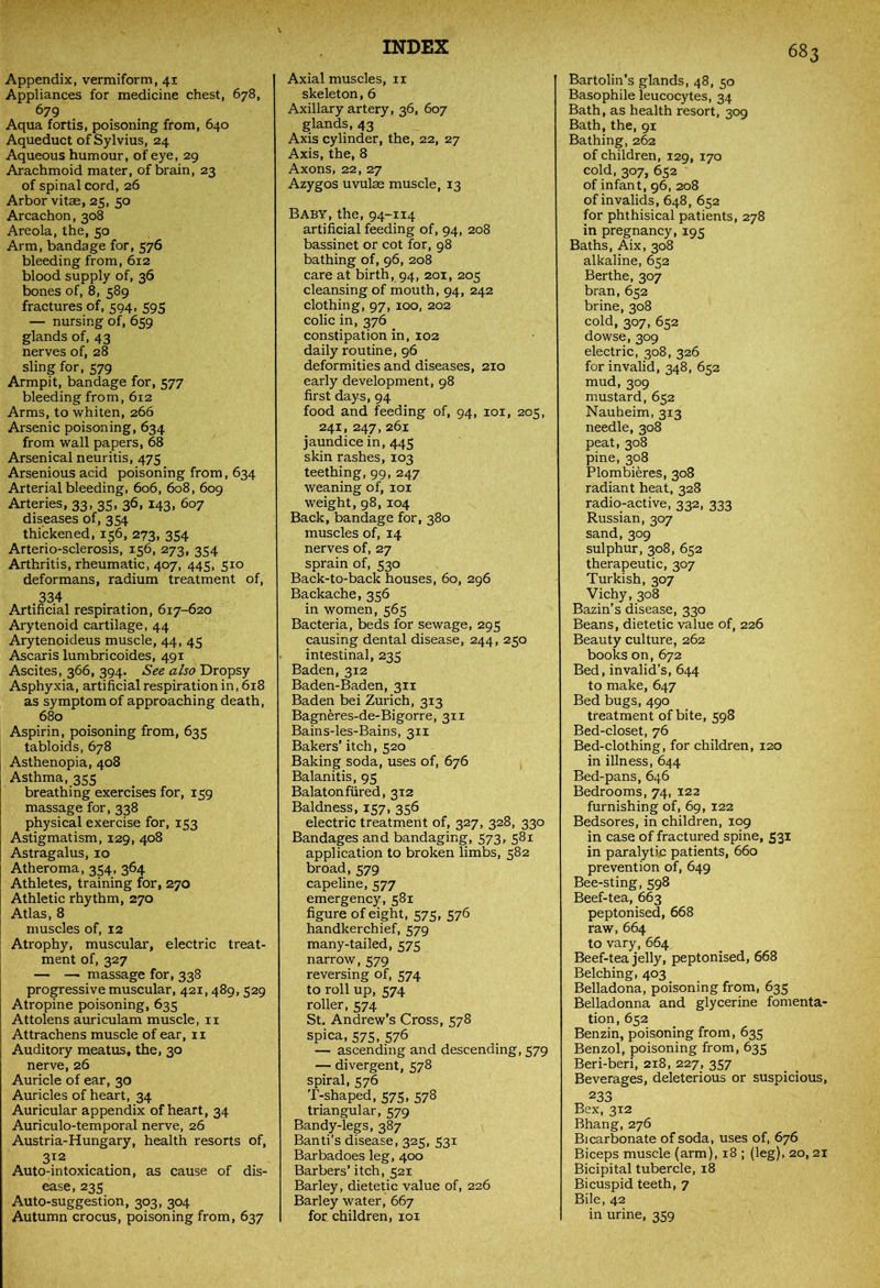 Appendix, vermiform, 41 Appliances for medicine chest, 678, 679 Aqua fortis, poisoning from, 640 Aqueduct of Sylvius, 24 Aqueous humour, of eye, 29 Arachmoid mater, of brain, 23 of spinal cord, 26 Arbor vitae, 25, 50 Arcachon, 308 Areola, the, 50 Arm, bandage for, 576 bleeding from, 612 blood supply of, 36 bones of, 8, 589 fractures of, 594, 595 — nursing of, 659 glands of, 43 nerves of, 28 sling for, 579 Armpit, bandage for, 577 bleeding from, 612 Arms, to whiten, 266 Arsenic poisoning, 634 from wall papers, 68 Arsenical neuritis, 475 Arsenious acid poisoning from, 634 Arterial bleeding, 606, 608, 609 Arteries, 33, 35. 36> *43> 6o7 diseases of, 354 thickened, 156, 273, 354 Arterio-sclerosis, 156, 273, 354 Arthritis, rheumatic, 407, 445, 510 deformans, radium treatment of, 334 Artificial respiration, 617-620 Arytenoid cartilage, 44 Arytenoideus muscle, 44, 45 Ascaris lumbricoides, 491 Ascites, 366, 394. See also Dropsy Asphyxia, artificial respiration in, 618 as symptom of approaching death, 680 Aspirin, poisoning from, 635 tabloids, 678 Asthenopia, 408 Asthma, 355 breathing exercises for, 159 massage for, 338 physical exercise for, 153 Astigmatism, 129, 408 Astragalus, 10 Atheroma, 354, 364 Athletes, training for, 270 Athletic rhythm, 270 Atlas, 8 muscles of, 12 Atrophy, muscular, electric treat- ment of, 327 — — massage for, 338 progressive muscular, 421,489, 529 Atropine poisoning, 635 Attolens auriculam muscle, n j Attrachens muscle of ear, 11 [ Auditory meatus, the, 30 nerve, 26 Auricle of ear, 30 Auricles of heart, 34 Auricular appendix of heart, 34 Auriculo-temporal nerve, 26 Austria-Hungary, health resorts of, 312 Auto-intoxication, as cause of dis- ease, 235 Auto-suggestion, 303, 304 Autumn crocus, poisoning from, 637 Axial muscles, ix skeleton, 6 Axillary artery, 36, 607 glands, 43 Axis cylinder, the, 22, 27 Axis, the, 8 Axons, 22, 27 Azygos uvulae muscle, 13 Baby, the, 94-114 artificial feeding of, 94, 208 bassinet or cot for, 98 bathing of, 96, 208 care at birth, 94, 201, 205 cleansing of mouth, 94, 242 clothing, 97, 100, 202 colic in, 376 constipation in, 102 daily routine, 96 deformities and diseases, 210 early development, 98 first days, 94 food and feeding of, 94, 101, 205, 241, 247, 261 jaundice in, 445 skin rashes, 103 teething, 99, 247 weaning of, 101 weight, 98, 104 Back, bandage for, 380 muscles of, 14 nerves of, 27 sprain of, 530 Back-to-back houses, 60, 296 Backache, 356 in women, 565 Bacteria, beds for sewage, 295 causing dental disease, 244, 250 intestinal, 235 Baden, 312 Baden-Baden, 311 Baden bei Zurich, 313 Bagneres-de-Bigorre, 3x1 Bains-les-Bains, 311 Bakers’ itch, 520 Baking soda, uses of, 676 Balanitis, 95 Balatonfured, 312 Baldness, 157, 356 electric treatment of, 327, 328, 330 Bandages and bandaging, 573, 581 application to broken limbs, 582 broad,579 capeline, 577 emergency, 581 figure of eight, 575, 576 handkerchief, 579 many-tailed, 575 narrow, 579 reversing of, 574 to roll up, 574 roller, 574 St. Andrew’s Cross, 578 spica, 575, 576 — ascending and descending, 579 — divergent, 578 spiral, 576 T-shaped, 575, 578 triangular, 579 Bandy-legs, 387 Band’s disease, 325, 531 Barbadoes leg, 400 Barbers’ itch, 521 Barley, dietetic value of, 226 Barley water, 667 for children, iox Bartolin’s glands, 48, 50 Basophile leucocytes, 34 Bath, as health resort, 309 Bath, the, 91 Bathing, 262 of children, 129, 170 cold, 307, 652 of infant, 96, 208 of invalids, 648, 652 for phthisical patients, 278 in pregnancy, 195 Baths, Aix, 308 alkaline, 652 Berthe, 307 bran, 652 brine, 308 cold, 307, 652 dowse, 309 electric, 308, 326 for invalid, 348, 652 mud, 309 mustard, 652 Nauheim, 313 needle, 308 peat, 308 pine, 308 Plombieres, 308 radiant heat, 328 radio-active, 332, 333 Russian, 307 sand,309 sulphur, 308, 652 therapeutic, 307 Turkish, 307 Vichy, 308 Bazin’s disease, 330 Beans, dietetic value of, 226 Beauty culture, 262 books on, 672 Bed, invalid’s, 644 to make, 647 Bed bugs, 490 treatment of bite, 598 Bed-closet, 76 Bed-clothing, for children, 120 in illness, 644 Bed-pans, 646 Bedrooms, 74, 122 furnishing of, 69, 122 Bedsores, in children, 109 in case of fractured spine, 531 in paralytic patients, 660 prevention of, 649 Bee-sting, 598 Beef-tea, 663 peptonised, 668 raw, 664 to vary, 664 Beef-tea jelly, peptonised, 668 Belching, 403 Belladona, poisoning from, 635 Belladonna and glycerine fomenta- tion, 652 Benzin, poisoning from, 635 Benzol, poisoning from, 635 Beri-beri, 218, 227, 357 Beverages, deleterious or suspicious, 233 Bex, 312 Bhang, 276 Bicarbonate of soda, uses of, 676 Biceps muscle (arm), 18 ; (leg), 20, 21 Bicipital tubercle, 18 Bicuspid teeth, 7 Bile, 42 in urine, 359