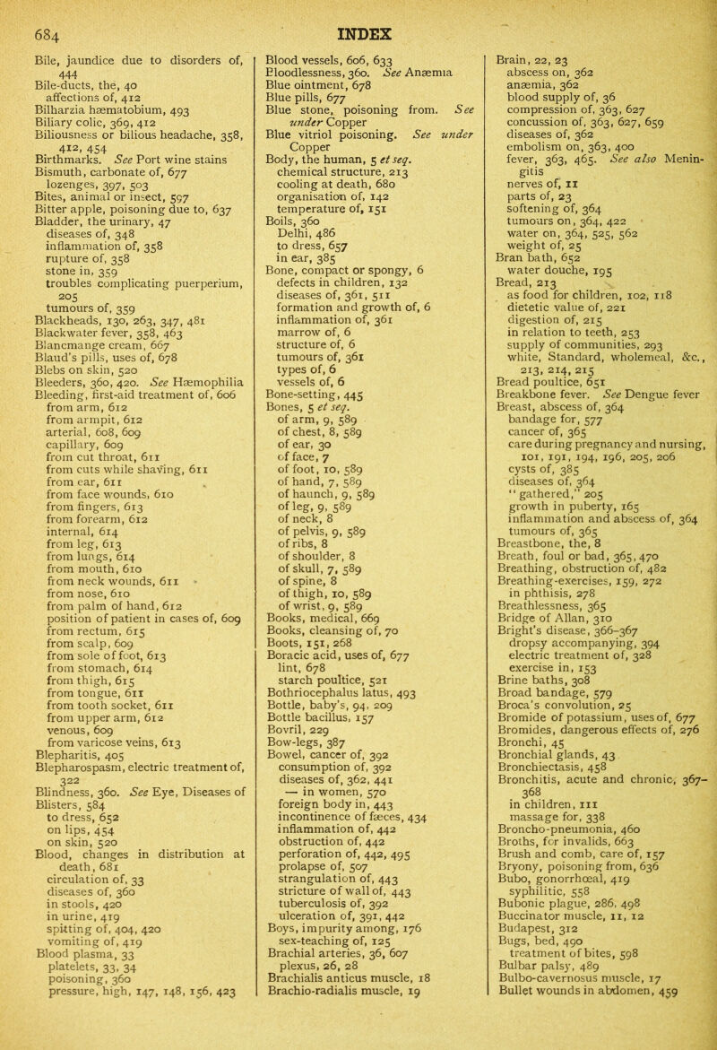 Bile, jaundice due to disorders of, 444 Bile-ducts, the, 40 affections of, 412 Bilharzia haematobium, 493 Biliary colic, 369, 412 Biliousness or bilious headache, 358, 412, 454 Birthmarks. See Port wine stains Bismuth, carbonate of, 677 lozenges, 397, 503 Bites, animal or insect, 597 Bitter apple, poisoning due to, 637 Bladder, the urinary, 47 diseases of, 348 inflammation of, 358 rupture of, 358 stone in, 359 troubles complicating puerperium, 205 tumours of, 359 Blackheads, 130, 263, 347, 481 Black water fever, 358, 463 Blancmange cream, 667 Blaud’s pills, uses of, 678 Blebs on skin, 520 Bleeders, 360, 420. See Haemophilia Bleeding, first-aid treatment of, 606 from arm, 612 from armpit, 612 arterial, 608, 609 capillary, 609 from cut throat, 611 from cuts while shaving, 611 from ear, 611 from face wounds, 610 from fingers, 613 from forearm, 612 internal, 614 from leg, 613 from lungs, 614 from mouth, 610 from neck wounds, 611 from nose, 610 from palm of hand, 612 position of patient in cases of, 609 from rectum, 615 from scalp, 609 from sole of foot, 613 from stomach, 614 from thigh, 615 from tongue, 611 from tooth socket, 611 from upper arm, 612 venous, 609 from varicose veins, 613 Blepharitis, 405 Blepharospasm, electric treatment of, 322 Blindness, 360. See Eye, Diseases of Blisters, 584 to dress, 652 on lips, 454 on skin, 520 Blood, changes in distribution at death, 681 circulation of, 33 diseases of, 360 in stools, 420 in urine, 419 spitting of, 404, 420 vomiting of, 419 Blood plasma, 33 platelets, 33, 34 poisoning, 360 pressure, high, 147, 148, 136, 423 Blood vessels, 606, 633 Eloodlessness, 360. See Anaemia Blue ointment, 678 Blue pills, 677 Blue stone, poisoning from. See under Copper Blue vitriol poisoning. See under Copper Body, the human, 5 etseq. chemical structure, 213 cooling at death, 680 organisation of, 142 temperature of, 151 Boils, 360 Delhi, 486 to dress, 657 in ear, 385 Bone, compact or spongy, 6 defects in children, 132 diseases of, 361, 511 formation and growth of, 6 inflammation of, 361 marrow of, 6 structure of, 6 tumours of, 361 types of, 6 vessels of, 6 Bone-setting, 445 Bones, 5 et seq. of arm, 9, 589 of chest, 8, 589 of ear, 30 of face, 7 of foot, 10, 589 of hand, 7, 589 of haunch, 9, 589 of leg, 9, 589 of neck, 8 of pelvis, 9, 589 of ribs, 8 of shoulder, 8 of skull, 7, 589 of spine, 8 of thigh, 10, 589 of wrist, 9, 589 Books, medical, 669 Books, cleansing of, 70 Boots, 151, 268 Boracic acid, uses of, 677 lint, 678 starch poultice, 521 Bothriocephalus latus, 493 Bottle, baby’s, 94, 209 Bottle bacillus, 157 Bovril, 229 Bow-legs, 387 Bowel, cancer of, 392 consumption of, 392 diseases of, 362, 441 — in women, 570 foreign body in, 443 incontinence of faeces, 434 inflammation of, 442 obstruction of, 442 perforation of, 442, 495 prolapse of, 507 strangulation of, 443 stricture of wall of, 443 tuberculosis of, 392 ulceration of, 391, 442 Boys, impurity among, 176 sex-teaching of, 125 Brachial arteries, 36, 607 plexus, 26, 28 Brachialis anticus muscle, 18 Brachio-radialis muscle, 19 Brain, 22, 23 abscess on, 362 anaemia, 362 blood supply of, 36 compression of, 363, 627 concussion of, 363, 627, 659 diseases of, 362 embolism on, 363, 400 fever, 363, 465. See also Menin- gitis nerves of, 11 parts of, 23 softening of, 364 tumours on, 364, 422 water on, 364, 525, 562 weight of, 25 Bran bath, 652 water douche, 195 Bread, 213 as food for children, 102, 118 dietetic value of, 221 digestion of, 215 in relation to teeth, 253 supply of communities, 293 white, Standard, wholemeal, &c., 2x3, 214, 215 Bread poultice, 651 Breakbone fever. See Dengue fever Breast, abscess of, 364 bandage for, 577 cancer of, 365 care during pregnancy and nursing, 101, 191, 194, 196, 205, 206 cysts of, 385 diseases of, 364 “ gathered,” 205 growth in puberty, 165 inflammation and abscess of, 364 tumours of, 365 Breastbone, the, 8 Breath, foul or bad, 365,470 Breathing, obstruction of, 482 Breathing-exercises, 159, 272 in phthisis, 278 Breathlessness, 365 Bridge of Allan, 310 Bright’s disease, 366-367 dropsy accompanying, 394 electric treatment of, 328 exercise in, 153 Brine baths, 308 Broad bandage, 579 Broca’s convolution, 25 Bromide of potassium, uses of, 677 Bromides, dangerous effects of, 276 Bronchi, 45 Bronchial glands, 43 Bronchiectasis, 458 Bronchitis, acute and chronic-, 367- 368 in children, 111 massage for, 338 Broncho-pneumonia, 460 Broths, for invalids, 663 Brush and comb, care of, 157 Bryony, poisoning from, 636 Bubo, gonorrhoeal, 419 syphilitic, 558 Bubonic plague, 286, 498 Buccinator muscle, 11, 12 Budapest, 312 Bugs, bed, 490 treatment of bites, 598 Bulbar palsy, 489 Bulbo-cavernosus muscle, 17 Bullet wounds in abdomen, 439