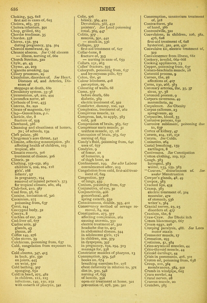 Choking, 543, 618 first aid in cases of, 625 Cholera, 285, 373 Cholera infantum, 391 Chop, grilled, 665 Chordae tendineae, 35 Chordee, 558 Chorea, 132, 374 during pregnancy, 374, 504 Choroid membrane, 29 Chronic abscess. See Cold abscess — illness, nursing of, 660 Church Stretton, 310 Chyle, 40, 43 Chyme, 42, 219 Cigarette smoking, 544 Ciliary processes, 29 Circulation, disorders of. See Heart, Diseases of, and Arteries, Dis- eases of stoppage at death, 680 Circulatory system, 33-38 Circumcision, 98, 210, 494 Circumflex nerve, 28 Cirrhosis of liver, 455 Cisterns, 82, 290 Citrate of magnesia, 677 Clap—Gonorrhoea, q.v. Clavicle, the, 8 fracture of, 593 Clawhand, 386 Cleansing and cleanliness of houses, 70; of schools, 134 Cleft palate, 386 Clergyman’s sore throat, 541 Climate, affecting consumption, 381 affecting health of children, 123 tropical, 280 Climatic resorts, 306 treatment of disease, 306 Clitoris, 50 Clothing, 151-152, 263 children’s, 102, 104, 118 girls’, 168 infants’, 97 in pregnancy, 194 removal of injured person’s, 573 for tropical climate, 280, 284 Club-foot, 210, 387 Coal fires, 58, 62 Cocaine, ionisation of, 326 Cocainism, 275 poisoning from, 637 Cocci, 244 Coccygeal body, 52 Coccyx, 8 Cochlea of ear, 30 Cod-liver oil, 677 Coeliac axis, 37 glands, 43 plexus, 26 Coffee 149, 276 Coke stoves, 59 Colchicum, poisoning from, 637 Cold, congelation from exposure to, 629 Cold abscess, 347, 415 in back, 361, 530 on joints, 445 on wrist, 570 Cold bathing, 307 sponging, 652 Cold in head, 275, 482 in children, in, 125 infectious, 149, 150, 152 with catarrh of pharynx, 541 Colic, 376 biliary, 369, 412 Devonshire, 388, 452 painters’. See Lead poisoning renal, 369, 447 Colitis, 377 mucous, 391, 442 — stools in, 536 Collapse, 377 first-aid treatment of, 627 Collar-bone, 8 fracture of, 393 — nursing in case of, 659 Collars, 151, 263 Colies’ fracture, 595 Colocynth, poisoning from, 637 and hyoscyanus pills, 677 Colon, the, 41 Colour blindness, 408 perception, 29 Colouring of walls, 68 Coma, 377 before death, 680 diabetic, 389 electric treatment of, 322 Comforter, dummy, 100, 241 Complexion, treatment of, 262 Complexus muscle, 12 Compress, hot, to apply, 583 cold, 308 Compression of brain, 363, 627 Compressor naris muscle, 31 urethrae muscle, 17, 18 Concussion of brain, 363, 627 nursing of, 659 Condy’s fluid, poisoning from, 641 uses of, 677 Condyles, 9 of femur, 10 of humerus, 9 of thigh bone, 10 Confinement, 199. See also Labour convalescence after, 203 Congelation from cold, first-aid treat- ment of, 629 Congestion, 377 of lungs, 459 Conium, poisoning from, 637 Conjunctiva, of eye, 30 Conjunctivitis, 406 gonorrhoeal, 406 spring catarrh, 532 Consciousness, double, 393, 401 Conservancy method of sewage re- moval, 84, 294 Constipation, 273, 377 affecting complexion, 262 causing anaemia, 350 electric treatment of, 322 headache due to, 423 in abdominal disease, 344 in adolescent girls, 171 in children, 102, 379 in dyspepsia, 397 in pregnancy, 192, 194, 503 massage for, 338 Constrictor muscles of pharynx, 13 Consumption, 379, 548 books on, 674 breathing exercises for, 278 chest deformity in relation to, 371 diet in, 320, 548 nursing of, 655 of bowels, 392 open-air treatment at home, 321 prevention of, 278, 320, 321 Consumption, sanatorium treatment of, 318 Contractures, 382 of hand, 386 Contrexeville, 311 Convulsions, in children, 106, 382, 476, 628 first-aid treatment of, 628 hysterical, 322, 402, 430 Convulsive tic, electric treatment of, 322 Convalescence from illness, 661 Cookery, invalid, 662-668 Cooking appliances, 73 Copper, poisoning from, 637 Coraco-brachialis muscle, 18 Coracoid process, 9 Cornea, the, 28 affections of, 407 Corns, 130, 268, 383 Coronary arteries, the, 35, 37 sinus, 37, 38 Coronoid process, 9 Corpora cavernosa, 49 mammilaria, 24 Corpulence. See Obesity Corpus callosum, 23 spongiosum, 49 Corpuscles, blood, 33 Corrosive poisons, 632 Corrosive sublimate, poisoning due to, 637 Cortex of kidney, 47 Corsets, 104, 126, 151 Coryza. See Colds. Cosmetics, 264 Costal breathing, 159 cartilages, 8 Costiveness. See Constipation Cotton clothing, 119, 151 Cough,383 laryngeal, 383 winter, 153, 159, 383 “ Courses,” disturbances of. See under Menstruation Cowper’s glands, 48, 49 Cowpox, 383 Cracked lips, 454 Cramp, 383 electric treatment of, 324 muscular, 472 of stomach, 536 writer’s, 384 Cranial nerves, 23, 25 disorders of, 477 Cranium, the, 6 Craw-Craw. See Dhobi itch Cream blancmange, 667 Cream eggs, 226 Creeping paralysis, 488. See Loco motor ataxia Cremaster muscle, 17 Cremation, 295 Cretinism, 51, 384 Crico-arytenoid muscles, 44 Crico-thyroid muscle, 44 Cricoid cartilage, 44 Crisis in pneumonia, 416, 501 Croton oil, poisoning from, 638 Croup, hi, 384 membranous, 384, 392 Crumb in windpipe, 625 Crura cerebri, 24 Crural nerves, 28 Crureus muscle, 20 Crutches, 585