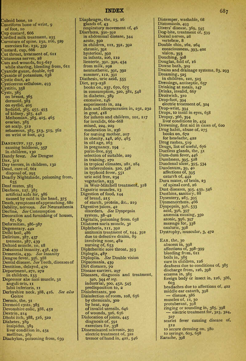 Cuboid bone, 10 Cuneiform bone of wrist, 9 of foot, 10 Cup custard, 666 Curdled milk treatment, 235 Curvature of spine, 132, 166, 5^9 exercises for, 132, 339 Custard, cup, 666 Cut throat, treatment of, 611 Cutaneous nerves, 28 Cuts and wounds, 615-617 while shaving, bleeding from, 611 Cyanide gauze, double, 678 Cyanide of potassium, 638 Cystic duct, 40 Cysticercus cellulosse, 493 Cystitis, 358 Cysts, 385 on breast, 365 dermoid, 385 on eyelid, 405 hydatid, 385, 455, 493 of kidney, 385, 448 Meibomian, 385, 405, 465 ovarian, 385 on scalp, 5x2 sebaceous, 385, 513, 519, 562 on wrist or foot, 413 Dandruff, 157, 519 causing baldness, 357 in children, 130 Dandy fever. See Dengue Dax, 3x1 Day terrors, in children, 132 Dead, care of, 661 disposal of, 295 Deadly Nightshade, poisoning from, 635 Deaf mutes, 385 Deafness, 127, 385 artificial aids for, 386 caused by cold in the head, 375 Death, symptoms of approaching, 680 Debility, nervous. See Neurasthenia Decline. See Consumption Decoration and furnishing of houses, 67, 69 Deformities, 386-387 Degeneracy, 440 Delhi boil, 486 Delirium, 387, 437 tremens, 387, 439 Deltoid muscle, 10, 18 Delusional insanity, 438, 439 Dementia, 439. See Insanity Dengue fever, 356, 388 Dental disease. See Teeth, diseases of Dentition, delayed, 470 Deportment, 271, 272 in children, 133 Depressor alae nasi muscle, 31 anguli oris, 11 labii inferioris, 11 Derbyshire neck, 388, 416. See also Goitre Dermis, the, 31 Dermoid cysts, 385 Devonshire colic, 388, 452 Dextrin, 214 Dhobi itch, 388, 516, 522 Diabetes, 389 insipidus, 389 liver condition in, 454 mellitus, 389 Diachylon, poisoning from, 639 Diaphragm, the, 15, 16 glands Of, 43 respiratory movement of, 46 Diarrhoea, 390-392 in abdominal disease, 344 acute, 390 in children, in, 391, 392 chronic, 391 hysterical, 392 in infants, 106,112 lienteric, 391, 392, 454 from milk, 292 neurasthenic, 391, 392 summer, 112, 391 Diathesis, uric acid, 555 Diet, 213-238 books on, 237, 670, 675 in consumption, 320, 381, 548 in diabetes, 389 excessive, 146 experiments in, 224 fads and idiosyncrasies in, 231, 232 in gout, 418 for infants and children, 101, 117 for invalids, 662-668 mixed, 224, 229 moderation in, 236 for nursing mother, 207 in obesity, 148, 267, 485 in old age, 163 in pregnancy, 194 purin-free, 235 selection of suitable, 229 in training, 270 in tropical climates, 281, 284 in tuberculosis, 320, 548 in typhoid fever, 551 uric acid free, 234 vegetarian, 233 in Weir-Mitchell treatment, 318 Digastric muscles, 13 Digestion of food, 144 of bread, 215 of starch, protein, &c., 219 Digestive juices, 42 disorders. See Dyspepsia system, 38-42 Digitalis, poisoning from, 638 Dilatores naris muscle, 31 Diphtheria, 111, 392 antitoxin treatment of, 144, 392 due to defective drains, 89 involving nose, 482 nursing of, 653 Diphtheritic sore throat, 393 Diplegia, 487 Diploplia. See Double vision Dipsomania, 439 Dirt diseases, 70 Disease carriers, 297 Diseases, diagnosis and treatment, 340, 344 etseq. industrial, 300, 452, 545 predisposition to, 2 Disinfectants, 300 Disinfection of room, 108, 656 by chemicals, 300 by heat, 299 of invalid utensils, 646 of wounds, 326, 656 Dislocation of joints, 445 diagnosis of, 591 exercises for, 338 Disseminated sclerosis, 393 electric treatment of, 322 tremor of hand in, 421, 546 Distemper, washable, 68 Distomiasis, 493 Divers’ disease, 369, 545 Dog-bite, treatment of, 599 Dorsal nerves, 28 vertebrae, 8 Double chin, 162, 264 consciousness, 393, 401 vision, 393 Douching, 308 Douglas, fold of, 16 Dowse bath, 309 Drains and drainage systems, 83, 293 Dreaming, 525 in children, 121, 525 Dressings, antiseptic, 657 Drinking at meals, 147 Drinks, invalid, 667 Droitwich, 310 Drop-foot, 394 electric treatment of, 324 Drop-wrist, 394 Drops, to instil in eyes, 658 Dropsy, 366, 394 liver conditions in, 454 Drowning, first aid in cases of, 620 Drug habit, abuse of, 275 books on, 672 for headache, 422 Drug rashes, 519 Drugs, list of useful, 676 Ductless glands, the, 51 Dum-dum fever, 446 Dumbness, 395, 528 Duodenal ulcer, 395, 534 Duodenum, 39, 40 affections of, 395 catarrh of, 442 Dura mater, of brain, 23 of spinal cord, 26 Dust diseases, 395, 459, 546 Dustbins, sanitary, 88 Dysentery, 285, 395 Dysmenorrhoea, 466 Dyspepsia, 396, 533 acid, 396, 397 anaemia causing, 350 atonic, 396, 397 massage for, 338 oxaluric, 398 Dystrophy, muscular, 3, 472 Ear, the, 30 abscess in, 398 affections of, 398-399 bleeding from, 611 boils in, 385 care in children, 126 deafness due to conditions of, 385 discharge from, 126, 398 eczema in, 385 foreign body or insect in, 126, 386, 603 headaches due to affections of, 422 middle ear catarrh, 398 — disease, 386 muscles of, 11, 30 protuberant, 398 ringing or sounding in, 385, 398 — electric treatment for, 323, 324, 3 27 scarlet fever causing disease of, 512 to secure dressing on, 580 to syringe, 603, 658 Earache, 398