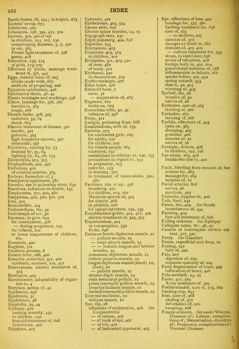 Earth closets, 88, 294 ; in tropics, 283 Eastons’ syrup, 679 Echthyma, 521 Eclampsia, 196, 399, 451, 504 Eczema, 309, 520 et seq. in children, 103, 107, 130 complicating diabetes, 3, 9, 390 in ear, 385 Finsen light treatment of, 328 gouty, 418 Education, 133, 174 of girls, 173-175 Effusions in joints, massage treat- ment of, 336, 445 Eggs, dietetic value of, 225 drinks made with, 667 methods of preparing, 226 Egyptian ophthalmia, 406 Ejaculatory ducts, 48, 49 Elastic bandages and stockings, 556 Elbow, bandage for, 376, 580 bursitis in, 369 rough, 266 Electric baths, 308, 323 radiators, 59, 64 shock,625 Electric treatment of disease, 321 faradic, 321 galvanic, 323 high frequency current, 327 sinusoidal, 327 Electricity, cooking by, 73 heating by, 59, 64 lighting by, 65, 76, 135 Electrolysis, 223, 325 Elephantiasis, 400, 492 Embolism, 400 of cerebral arteries, 363 Embryo, formation of, 5 Emergency appliances, 581 Emetics, use in poisoning cases, 630 Emotions, influence on health, 155 Emphysema, 372, 400, 460 Empysema, 400, 500, 501, 502 Ems, 311 Endocarditis, 424 Endocardium, the, 34 Endolymph of ear, 30 Enemata, to give, 649 for constipation, 378 — during pregnancy, 194 for infants, 102 to lower temperature of children, 660 Eneuresis, 400 Enghien, 311 Ensiform process, 8 Enteric fever, 288, 400 Enteritis, catarrhal, 391, 400 epidemic, summer, 112, 391 Enteroptosis, electric treatment of, 323 Entropion, 405 Environment, adaptability of organ- ism to, 4 Enzymes, action of, 42 Epidemics, 298 Epidermis, 31 Epididymis, 48 Epiglottis, 39, 44 Epilepsy, 400 causing insanity, 439 in children, 132 first-aid treatment of, 628 Jacksonian, 401 Epiphora, 405 Epistaxis^ 402 Epithelioma, 403, 524 Epsom salts, 677 Erector spinse muscles, 14, 15 Ergograph tests, 137 Ergot poisoning, 402, 638 Ergotism, 233 Eructations, 403 Eruptions, 403, 5x9 in children, 107 Erysipelas, 371, 403, 520 of nose, 482 of scalp, 512 Erythema, 520 ^ in rheumatism, 509 Erythromelalgia, 476 Ether habit, 276 Ethmoid bone, 7 sinus, 31 — suppuration of, 483 Eugenics, 162 books on, 673 Eustachian tube, 30, 39 inflation of, 398 Evian, 311 Exalgin, poisoning from, 688 Examinations, evils of, 139 Exercise, 273 for adolescent girls, 169 for adults, 152 for children, 122 for elderly people, 164 excessive, 152 metabolism in relation to, 146, 153 precautions in regard to, 153 in pregnancy, 193 rules for, 153 in training, 270 in treatment of tuberculosis, 320, 38i Exercises, 160, et seq., 338 breathing, 272 for children, 103, 122 Nauheim system of, 314 for obesity, 266 in phthisis, 278 for spinal curvature, 132, 339 Exophthalmic goitre, 404, 416, 421 electric treatment of, 323, 325 Expectoration, 404 in consumption, 330 flasks, 646 Extensor brevis digitorum muscle, 21 — pollicis muscle, 19 — carpi ulnar is muscle, 19 radialis longiorand brevior muscles, 19 communis digitorum muscle, 19 indicis proprius muscle, 19 longus digitorum muscle (hand), 10; (foot), 21 — pollicis muscle, 19 minimi digiti muscle, 19 ossis metacarpi pollicis, 19 primi internodii pollicis muscle, 19 proprius hallucis muscle, 21 secundi internodii pollicis muscle, 19 External malleolus, 10 oblique muscle, 10 Eye, the, 28 affections of conjunctiva, 406. See Conjunctivitis — of cornea, 407 — of back of eye, 407 — of iris, 407 — of lachrymal apparatus, 405 Eye, affections of lens, 407 bandage for, 577, 580 bathing treatment for, 658 care of, 265 — in children, 127 cataract of, 370 changes at death in, 681 diseases of, 405 409 —- radium treatment for, 333 drops, to instil into, 658 errors of refraction, 408 foreign body in, 407, 604 gonorrhoeal infection of, 558 inflammation in infants, 211 specks before, 407, 472 spring catarrh, 333 stye in, 30, 405 watering of, 405 Eyeball, the, 28 muscles of, 30 nerves of, 26 Eyebrows, care of, 265 staining of, 266 Eyelashes, 265 staining of, 266 Eyelids, affections of, 405 cysts on, 385 drooping, 405 granular, 406 muscles of, n nerves of, 26 Eyesight, defects, 408 in children, 127, 128 Eye-strain, 265, 408 headaches due to, 422 Face, bleeding from wounds of, 6x0 creams for, 263 massage for, 264 muscles of, 11 Facial arteries, 607 nerves, 26 paralysis, 409 Factories, hygiene in, 300 Fads, food, 231 Faeces, the, 409. See Stools incontinence of, 434 Fainting, 409 first-aid treatment of, 626 Falling sickness. See Epilepsy Fallopian tubes, the, 48, 49 Faradic or interrupted electric cur rent, 317, 321 Farcy. See Glanders Fascia, superficial and deep, 10 Fasting, 147 folly of, 221 Fats, 217 digestion of, 219 requisite quantity of, 224 Fatty degeneration of heart, 427 infiltration of heart, 426 Falx cerebelli, 23, 25 Favus, 410, 523 X-ray treatment of, 329 Feeble-minded, care of, 115, 162 Feeding-cup, 645 Feet, care of, 268 chafing of, 371 deformities of, 210 sweating, 268 Female ailments. See under Women, Diseases of; Labour, complica- tions of; Menstruation, disorders of; Pregnancy, complications of; Venereal Diseases