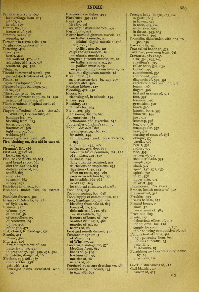 Femoral artery, 37, 607 haemorrhage from, 615 glands, 43 hernia, 427 Femur, the, 10 fractures of, 596 Fenestra ovalis, 30 rotunda, 30 Ferments in tissue cells, 220 Fertilisation, process of, 5 Festering, 410 Fever, 410 hectic, 410 intermittent, 410, 462 relapsing, 286, 410, 508 remittent, 463, 508 Fibrin, 34 Fibroid tumours of womb, 570 electrolytic treatment of, 326 Fibula, 10 p Figure development, 267 . Figure-of-eight bandage, 575 Filaria, 492 Filters, domestic, 82, 291 Filtration of water supplies, 81, 290 in tropical countries, 283 Filum terminale of spinal cord, 26 Fimbriae, 49 Fingers, affections of, 411. See also Whitlow, Contracture, &c. bandage fcr, 575 bleeding from, 613 bones of, 9, 589 fractures of, 596 tight ring on, 605 webbed,386 Finsen light treatment, 328 Fire, clothing on, first aid in case of, 603 Fireman’s lift, 586 First aid, 573 et seq. books on, 674 Fish, baked fillets, of, 665 and bread sauce, 665 diet for invalids, 664 dietetic value of, 229 souffle, 665 soup,664 to steam, 664 supply, 292 Fish-bone in throat, 605 Fish-hook under skin, to extract, 605 Fish-skin disease, 522 Fissure of Rolando, 24, 25 of Sylvius, 24 Fissures, 411 of anus, 507 of breast, 364 of cerebellum, 25 of cerebrum, 24 of lips, 454 of tongue, 471 Fist, closed, to bandage, 576 Fistula, 411 in-ano, 506 Fits, 411, 476 first-aid treatment of, 628 hysterical, 322, 430 in pregnancy, 196, 399, 451, 504 Flannelette, danger of, 168 Flatfoot, 133, 268, 387 exercises for, 338 gait with, 412 neuralgic pains associated with, 545 INDEX Flat-worms or flukes, 493 Flatulence, 397, 411 Fleas, 490 bite by, 598 as plague disseminators, 499 Flesh foods, 228 Flexor brevis digitorum muscle, 22 — hallucis muscle, 22 — minimi digiti muscle (hand), 20; foot ,22 — pollicis muscles, 20 carpi radialis muscle, 18 — ulnaris muscle, 19 longus digitorum muscle, 21, 22 — hallucis muscle, 21, 22 — pollicis muscle, 19 — profundi digitorum muscle, 19 sublimis digitorum muscle, 18 Flies, house, 92 as disease carriers, 89, 143, 297 as parasites, 490 Floating kidney, 447 Flooding, 412, 450 Floors, 69 cleansing of, in schools, 134 Flukes, 493 Flushing, 412 remedy for, 263 Fly blister, 585 poisoning due to, 636 Fomentations, 583 belladonna and glycerine, 652 Fontanelles of infant’s skull, 7 Food. See also Diet in adolescence, 168, 171 for adult, 144 adulteratives and preservatives, 293 amount of, 145, 146 books on, 237, 670, 675 caloric value of common, 221, 222 of children, 101, 117 in illness, 659 daily quantity required, 221 deleterious or suspicious, 233 digestion cf, 42, 144 effect on teeth, 253, 260 exercise in relation to, 153 for invalids, 662-668 in old age, 163 for tropical climates, 28r, 283 Food fads, 231 Food-poisoning, 629, 638 Food-supply of communities, 291 Foot, bandage for, 578, 580 bleeding from sole of, 613 bones of, 10, 589 deformities of, 210, 387 — in children, 133 fracture of bones of, 597 Madura or fungus, 462 muscles of, 21, 22 nerves of, 28 Foot and mouth disease, 412 Foramen magnum, 7 of Monro, 24 of Winslow, 42 Forearm, bandage for, 576 bleeding from, 612 bones of, 9, 589 fractures cf, 595 muscles of, 18 nerves of, 28 Forehead, to secure dressing on, 580 Foreign body, in bowel, 443 in ear, 386, 603 689 Foreign body, in eye, 407, 604 in gullet, 605 in larynx, 543 in nose, 483, 604 under skin, 605 in throat, 543, 605 in urethra, 495 Formalin, disinfection with, 107, 108, 300, 656 Fossa ovalis, 34 Four-tailed bandage, 575. Foxglove, poisoning from, 638 Fractures, 589 et seq. arm, 594, 595, 659 chauffeur’s, 595 collar bone, 593, 659 Colies’ , 595 comminuted, 590 compound, 590 diagnosis of, 590, 591 exercises in treatment of, 338 femur, 596 fingers, 596 first aid in cases of, 591 foot, 597 forearm, 595 greenstick, 590 hand, 596 haunch bone, 593 humerus, 594 jaw, 592 kneecap,596 . leg, 597, 658 massage for, 337 nose, 592 nursing of cases of, 658 oblique, 590 patella, 596 pelvis, 593 radius, 595 ribs, 593 setting of, 591 shoulder blade, 594 simple, 590 skull, 592 spine, 531, 592, 659 spiral, 590 thigh, 596 upper arm, 594 of wrist, 595 Framboesia. See Yaws France, health resorts of, 310 Franzensbad, 312 Freckles, 523 Friar’s balsam, 677 Frontal bones, 7 sinus, 31 — disease of, 483 Frost-bite, 603 Fruits, 227 deleterious effects of, 233 for children, 102, 118 supply for communities, 291 table showing composition of, 228 Fungus foot of India, 462 Fungi, poisoning from, 640 f uniculus cuneatus, 25 gracilis, 25 of Rolando, 25 Furnishing and decoration of house, 67, 69 of schools, 136 Gait, disturbances of, 412 Gall-bladder, 40 cancer of, 413 2 x