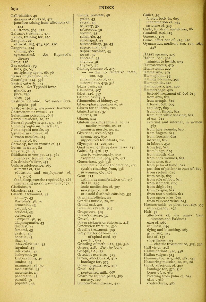 Gall-bladder, 40 diseases of ducts of, 412 jaundice arising from affections of, 444 Gall-stones, 369, 412 Galvanic treatment, 323 Games, training for, 270 Ganglion, 27 of wrist, 385, 413, 540, 570 Gangrene, 414 of lung,460 symmetrical. See Raynaud’s disease Ganja, 276 Gas cookers, 73 fires, 59, 63 as lighting agent, 66, 76 Gasserion ganglion, 26 Gastralgia, 414, 536 Gastric catarrh, 533 fever. See Typhoid fever glands, 43 juice, 236 ulcer, 534 Gastritis, chronic. See under Dys- pepsia, 396 Gastro-enteritis. See under Diarrhoea Gastrocnemius muscle, 21 Gelsemium poisoning, 638 Gemelli muscles, 20, 21 General paralysis; 414, 439, 487 Genio-hyo-glossus muscle, 13 Genio-hyoid muscle, 13 Genito-crural nerve, 28 German measles, 414 nursing of, 653 Germany, health resorts of, 31 Germs in water, 80 Geysers, 73, 87 Giddiness or vertigo, 414, 561 due to ear trouble, 399 Gin-drinker’s liver, 455 Girls in adolescence, 165 ailments of, 170 education and employment of, 173-175 food,sleep, exercise required by, 168 mental and moral training of, 172 Gladiolus, 8 Glanders, 414, 521 Glands, abdominal, 43 axillary, 43 Bartolin’s, 48, 50 bronchial, 43 carotid, 52 cervical, 43 coeliac, 43 Cowper’s, 48, 49 diaphragmatic, 43 ductless, 51 femoral, 43 gastric, 43 hepatic, 43 iliac, 43 infra-clavicular, 43 inguinal, 43 intercostal, 43 lachrymal, 30 Lieberkiihn’s, 40 lumbar, 44 mammary, 48, 50 mediastinal, 43 mesenteric, 43 pancreatic, 43 parotid, 39 popliteal, 43 Glands, prostate, 48 pubic, 43 sacral, 43 salivary, 39 sebaceous, 32 splenic, 43 subaortic, 44 sublingual, 39 submaxillary, 39, 43 supra-renal, 538 supra-trochlear, 43 sweat, 32 thoracic, 43 thymus, 52 thyroid, 51 Glands, diseases of, 4x5 — — due to defective teeth, 120, 249 inflammation of, 415 tuberculous, 415, 548 Gians penis, 49 Glaucoma, 407 Gleet, 416, 557 Glenoid cavity, 9 Glomerulus of kidney, 47 Glosso-pharyngeal nerve, 26 Gloves for children, 120 Gluteal artery, 37 nerves, 28 Gluten, 214 Gluteus maximus muscle, 20, 21 — medius muscle, 20, 21 minimus muscle, 20, 21 Glycerine, uses of, 677 enema, 195, 650 suppository for infants, 102 Glycogen, 41,220, 221 Gnat fever, or three days’ fever, 541 Goitre, 83, 416-417 due to water-supply, 250 exophthalmic, 404, 416, 421 Gonorrhoea, 556-558 conjunctivitis due to infection, 406 cystitis resulting from, 358 in women, 567, 568 Gout, 417 asthma as manifestation of, 356 diet in, 235 ionic medication of, 327 massage for, 338 uric acid diathesis causing, 555 Graafian follicles, 49 Gracilis muscle, 20, 21 Grand mal, 401 Granular eyelids, 405 Grape cure, 309 Grave’s disease, 51 Gravel, 418 Green sickness or chlorosis, 418 Greenstick fracture, 590 Greville treatment, 309 Grey matter of brain, 23 — of spinal cord, 27 powder, 679 Grinding of teeth, 471, 538, 540 Gripes, 418. See also Colic Grippe, La, 435 Groedel’s exercises, 315 Groin, affections of, 419 bandage for, 579 Growing pains, 165, 419 Gruel, 667 peptonised milk, 668 Guard for injured parts, 589 nursery, 100 Guinea-worm disease, 492 Gullet, 39 foreign body in, 605 inflammation of, 543 stricture of, 543 Gully, for drain ventilation, 86 Gumboil, 246, 419 Gumma, 419 Gums, affections of, 419, 470 Gymnastics, medical, 122, 123, 169, 338 Habit spasms, 375 Habits, bad, 302 inimical to health, 273 Haematemesis, 419 Haematoma, 420 Haematuria, 419 Haemoglobin, 33 Haemoglobinuria, 494 Haemophilia, 420 Haemoptysis, 404, 420 Haemorrhage, 420 first-aid treatment of, 606-615 from arm, 612 from armpit, 612 arterial, 608, 609 capillary, 609 from cut throat, 611 from cuts while shaving, 611 of ear, 611 external and internal, in women 567 from face wounds, 610 from fingers, 6x3 from forearm, 612 internal, 614 in labour, 450 from leg, 613 from lungs, 614 from mouth, 610 from neck wounds, 611 from nose, 610 from palm of hand, 612 position of patient in case of, 609 from rectum, 615 from scalp, 609 from sole of foot, 613 from stomach, 614 from thigh, 613 from tongue, 611 from tooth socket, 611 from upper arm, 612 from varicose veins, 613 Haemorrhoids, or piles, 420, 497, 555 in pregnancy, 195 Hair, 32 affections of. See under Skin diseases and Baldness care of, 265 in illness, 649 dying and bleaching, 261; grey, 265, 523 loss of, 157 superfluous, 523 — electric treatment of, 325, 330 Half vision, 408 Hallucinations, 420, 438 Hallux valgus, 545 Hammer toe, 269, 368, 481, 545 Hamstring muscles, 20, 21, 28 Hand, affections of, 420 bandage for, 576, 580 bones of, 9, 389 bleeding from palm of, 612 claw-, 386 contractures, 386