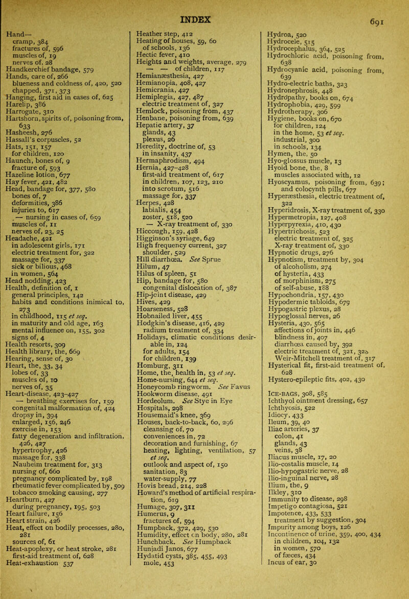 Hand- cramp, 384 fractures of, 596 muscles of, 19 nerves of, 28 Handkerchief bandage, 579 Hands, care of, 266 blueness and coldness of, 420, 520 chapped, 371, 373 Hanging, first aid in cases of, 625 Harelip, 386 Harrogate, 310 Hartshorn, spirits of, poisoning from, Hassall’s corpuscles, 52 Hats, 151, 157 for children, 120 Haunch, bones of, 9 fracture of, 593 Hazeline lotion, 677 Hay fever, 421, 482 Head, bandage for, 377, 580 bones of, 7 deformities, 386 injuries to, 617 . —• nursing in cases of, 659 muscles of, 11 nerves of, 23, 25 Headache, 421 in adolescent girls,'171 electric treatment for, 322 massage for, 337 sick or bilious, 468 in women, 564 Head nodding, 423 Health, definition of, 1 general principles, 142 habits and conditions inimical to, 273 in childhood, 115 et seq. in maturity and old age, 163 mental influence on, 155, 302 signs of, 4 Health resorts, 309 Health library, the, 669 Hearing, sense of, 30 Heart, the, 33, 34 lobes of, 33 muscles of, 10 nerves of, 35 Heart-disease, 423-427 — breathing exercises for, 159 congenital malformatioji of, 424 dropsy in, 394 enlarged, 156, 246 exercise in, 153 fatty degeneration and infiltration, 426, 427 hypertrophy, 426 massage for, 338 Nauheim treatment for, 313 nursing of, 660 pregnancy complicated by, 198 rheumatic fever complicated by, 509 tobacco smoking causing, 277 Heartburn, 427 during pregnancy, 195, 503 Heart failure, 156 Heart strain, 426 Heat, effect on bodily processes, 280, 281 sources of, 61 Heat-apoplexy, or heat stroke, 281 first-aid treatment of, 628 Heat-exhaustion 537 Heather step, 412 Heating of houses, 59, 60 of schools, 136 Hectic fever, 410 Heights and weights, average, 279 — — of children, 117 Hemianaesthesia, 427 Hemianopia, 408, 427 Hemicrania, 427 Hemiplegia, 427, 487 electric treatment of, 327 Hemlock, poisoning from, 437 Henbane, poisoning from, 639 Hepatic artery, 37 glands, 43 plexus, 26 Heredity, doctrine of, 53 in insanity, 437 Hermaphrodism, 494 Hernia, 427-428 first-aid treatment of, 617 in children, 107, 123, 210 into scrotum, 5x6 massage for, 337 Herpes, 428 labialis, 454 zoster, 518, 520 — X-ray treatment of, 330 Hiccough, 159, 428 Higginson’s syringe, 649 High frequency current, 327 shoulder, 529 Hill diarrhoea. See Sprue Hilum, 47 Hilus of spleen, 51 Hip, bandage for, 580 congenital dislocation of, 387 Hip-joint disease, 429 Hives, 429 Hoarseness, 528 Hobnailed liver, 455 Hodgkin’s disease, 416, 429 radium treatment of, 334 Holidays, climatic conditions desir- able in, 124 for adults, 154 for children, 139 Homburg, 311 Home, the, health in, 53 et seq. Home-nursing, 644 et seq. Honeycomb ringworm. .S^Favus Hookworm disease, 491 Hordeolum. See Stye in Eye Hospitals, 298 Housemaid’s knee, 369 Houses, back-to-back, 60, 296 cleansing of, 70 conveniences in, 72 decoration and furnishing, 67 heating, lighting, ventilation, 57 et seq. outlook and aspect of, 150 sanitation, 83 water-supply, 77 Hovis bread, 214, 228 Howard’s method of artificial respira- tion, 619 Humage, 307, 311 Humerus, 9 fractures of, 594 Humpback, 372, 429, 530 Humidity, effect cn body, 280, 281 Hunchback. See Humpback Hunjadi Janos, 677 Hydatid cysts, 385, 455, 493 mole, 453 Hydroa, 520 Hydrocele, 515 Hydrocephalus, 364, 525 Hydrochloric acid, poisoning from, 638 Hydrocyanic acid, poisoning from, 639 Hydro-electric baths, 323 Hydronephrosis, 448 Hydropathy, books on, 674 Hydrophobia, 429, 599 Hydrotherapy, 306 Hygiene, books on, 670 for children, 124 in the home, 53 et seq. industrial, 300 in schools, 134 Hymen, the, 50 Hyo-glossus muscle, 13 Hyoid bone, the, 8 muscles associated with, 12 Hyoscyamus, poisoning from, 639; and colocynth pills, 677 Hypersesthesia, electric treatment of, 322 Hyperidrosis, X-ray treatment of, 330 Hypermetropia, 127, 408 Hyperpyrexia, 410, 430 Hypertrichosis, 523 electric treatment of, 325 X-ray treatment of, 330 Hypnotic drugs, 276 Hypnotism, treatment by, 304 of alcoholism, 274 of hysteria, 433 of morphinism, 275 of self-abuse, 188 Hypochondria, 157, 430 Hypodermic tabloids, 679 Hypogastric plexus, 28 Hypoglossal nerves, 26 Hysteria, 430, 565 affections of joints in, 446 blindness in, 407 diarrhoea caused by, 392 electric treatment of, 321, 32b Weir-Mitchell treatment of, 317 Hysterical fit, first-aid treatment of, 628 Hystero-epileptic fits, 402, 430 Ice-bags, 308, 585 Ichthyol ointment dressing, 657 Ichthyosis, 522 Idiocy, 433 Ileum, 39, 40 Iliac arteries, 37 colon, 41 glands, 43 veins, 38 Uiacus muscle, 17, 20 Ilio-costalis muscle, 14 Ilio-hypogastric nerve, 28 Ilio-inguinal nerve, 28 Ilium, the, 9 Ilkley, 310 Immunity to disease, 298 Impetigo contagiosa, 521 Impotence, 433, 533 treatment by suggestion, 304 Impurity among boys, 126 Incontinence of urine, 359, 400, 434 in children, 104, 132 in women, 570 of faeces, 434 Incus of ear, 30