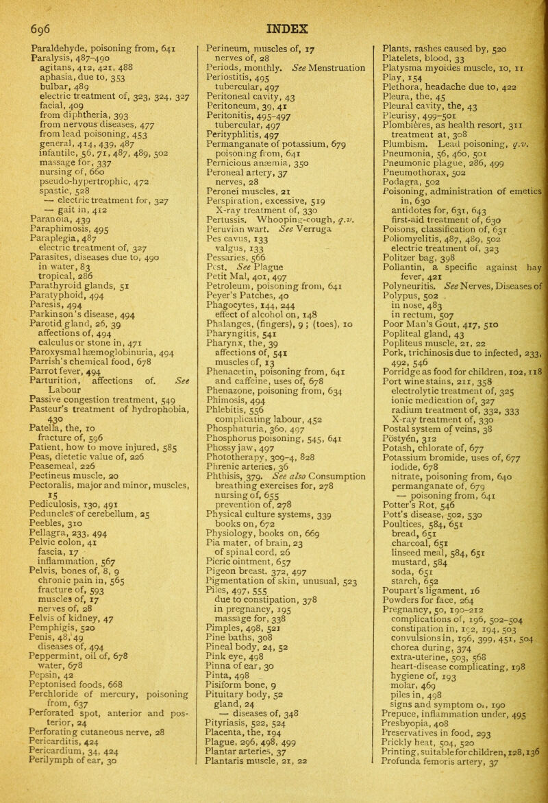 Paraldehyde, poisoning from, 641 Paralysis, 487-490 agitans, 412, 421, 488 aphasia, due to, 353 bulbar, 489 electric treatment of, 323, 324, 327 facial, 409 from diphtheria, 393 from nervous diseases, 477 from lead poisoning, 453 general, 414, 439, 487 infantile, 56, 71,487, 489, 502 massage for, 337 nursing of, 660 pseudo-hypertrophic, 472 spastic, 528 — electric treatment for, 327 — gait in, 412 Paranoia, 439 Paraphimosis, 495 Paraplegia, 487 electric treatment of, 327 Parasites, diseases due to, 490 in water, 83 tropical, 286 Parathyroid glands, 51 Paratyphoid, 494 Paresis, 494 Parkinson’s disease, 494 Parotid gland, 26, 39 affections of, 494 calculus or stone in, 471 Paroxysmal haemoglobinuria, 494 Parrish’s chemical food, 678 Parrot fever, 494 Parturition, affections of. See Labour Passive congestion treatment, 549 Pasteur’s treatment of hydrophobia, „ 430 Patella, the, 10 fracture of, 596 Patient, how to move injured, 585 Peas, dietetic value of, 226 Peasemeal, 226 Pectineus muscle, 20 Pectoralis, major and minor, muscles, 15 Pediculosis, 130, 491 PeduncleS~of cerebellum, 25 Peebles, 310 Pellagra, 233, 494 Pelvic colon, 41 fascia, 17 inflammation, 567 Pelvis, bones of, 8, 9 chronic pain in, 565 fracture of, 593 muscles of, 17 nerves of, 28 Pelvis of kidney, 47 Pemphigis, 520 Penis, 48,'49 diseases of, 494 Peppermint, oil of, 678 water, 678 Pepsin, 42 Peptonised foods, 668 Perchloride of mercury, poisoning from, 637 Perforated spot, anterior and pos- terior, 24 Perforating cutaneous nerve, 28 Pericarditis, 424 Pericardium, 34, 424 Perilymph of ear, 30 Perineum, muscles of, 17 nerves of, 28 Periods, monthly. Menstruation Periostitis, 495 tubercular, 497 Peritoneal cavity, 43 Peritoneum, 39, 41 Peritonitis, 495-497 tubercular, 497 Perityphlitis, 497 Permanganate of potassium, 679 poisoning from, 641 Pernicious anaemia, 350 Peroneal artery, 37 nerves, 28 Peronei muscles, 21 Perspiration, excessive, 519 X-ray treatment of, 330 Pertussis. Whooping-cough, q.v. Peruvian wart. See Verruga Pes cavus, 133 valgus, 133 Pessaries, 566 Pest. See Plague Petit Mai, 401, 497 Petroleum, poisoning from, 641 Peyer’s Patches, 40 Phagocytes, 144, 244 effect of alcohol on, 148 Phalanges, (fingers), 9 ; (toes), 10 Pharyngitis, 541 Pharynx, the, 39 affections of, 541 muscles of, 13 Phenacetin, poisoning from, 641 and caffeine, uses of, 678 Phenazone, poisoning from, 634 Phimosis, 494 Phlebitis, 556 complicating labour, 452 Phosphaturia, 360, 497 Phosphorus poisoning, 545, 641 Phossy jaw, 497 Phototherapy, 309-4, 828 Phrenic arteries, 36 Phthisis, 379. See also Consumption breathing exercises for, 278 nursing of, 655 prevention of, 278 Physical culture systems, 339 books on, 672 Physiology, books on, 669 Pia mater, of brain, 23 of spinal cord, 26 Picric ointment, 657 Pigeon breast. 372, 497 Pigmentation of skin, unusual, 523 Piles, 497, 555 due to constipation, 378 in pregnancy, 195 massage for, 338 Pimples, 498, 521 Pine baths, 308 Pineal body, 24, 52 Pink eye, 498 Pinna of ear, 30 Pinta, 498 Pisiform bone, 9 Pituitary body, 52 gland, 24 — diseases of, 348 Pityriasis, 522, 524 Placenta, the, 194 Plague, 296, 498, 499 Plantar arteries, 37 Plantaris muscle, 21, 22 , ■ . ; ' Plants, rashes caused by, 520 Platelets, blood, 33 Platysma myoides muscle, 10, 11 Play, 154 Plethora, headache due to, 422 Pleura, the, 45 Pleural cavity, the, 43 Pleurisy, 499-501 Plombieres, as health resort, 311 treatment at, 308 Plumbism. Lead poisoning, q.v. Pneumonia, 56, 460, 501 Pneumonic plague, 286, 499 Pneumothorax, 502 Podagra, 502 Poisoning, administration of emetics! in, 630 antidotes for, 631, 643 first-aid treatment of, 630 Poisons, classification of, 631 Poliomyelitis, 487, 489, 502 electric treatment of, 323 Politzer bag, 398 Pollantin, a specific against hayj fever, 421 Polyneuritis. See Nerves, Diseases of Polypus, 502 , in nose, 483 in rectum, 507 Poor Man’s Gout, 417, 510 Popliteal gland, 43 Popliteus muscle, 21, 22 Pork, trichinosis due to infected, 233, j 492, 546 Porridge as food for children, 102,118 Port wine stains, 211, 358 electrolytic treatment of, 325 ionic medication of, 327 radium treatment of, 332, 333 X-ray treatment of, 330 Postal system of veins, 38 Posty6n, 312 Potash, chlorate of, 677 Potassium bromide, uses of, 677 iodide, 678 nitrate, poisoning from, 640 permanganate of, 679 — poisoning from, 641 Potter’s Rot, 546 Pott’s disease, 502, 530 Poultices, 584, 651 bread, 651 charcoal, 651 linseed meal, 584, 651 mustard, 584 soda, 651 starch, 652 Poupart’s ligament, 16 Powders for face, 264 Pregnancy,50,190-212 complications of, 196, 502-504 constipation in, 192, 194, 503 convulsions in, 196, 399, 451, 504 chorea during, 374 extra-uterine, 503, 568 heart-disease complicating, 198 hygiene of, 193 molar, 469 piles in, 498 signs and symptom Ox, 190 Prepuce, inflammation under, 495 Presbyopia, 408 Preservatives in food, 293 Prickly heat, 504, 520 Printing, suitable for children, 128,136 ] Profunda femoris artery, 37