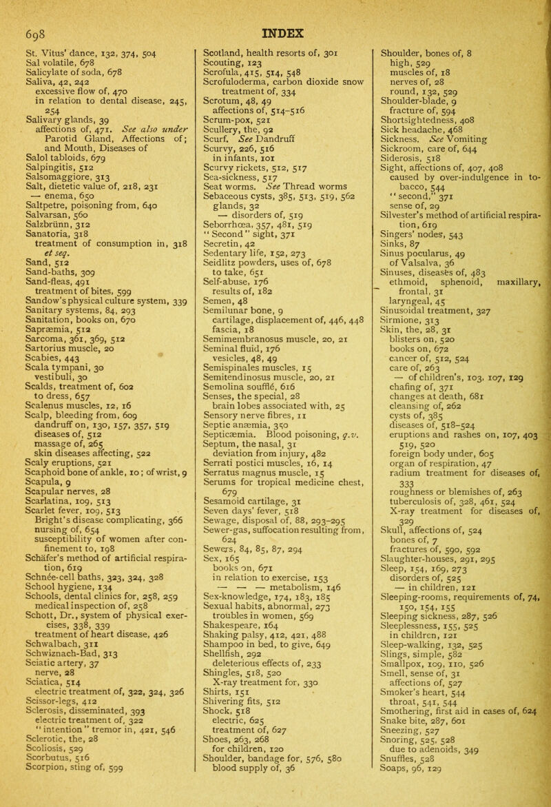 St. Vitus’ dance, 132, 374, 504 Sal volatile, 678 Salicylate of soda, 678 Saliva, 42, 242 excessive flow of, 470 in relation to dental disease, 245, 254 Salivary glands, 39 affections of, 471. See also under Parotid Gland, Affections of; and Mouth, Diseases of Salol tabloids, 679 Salpingitis, 512 Salsomaggiore, 313 Salt, dietetic value of, 218, 231 —• enema, 650 Saltpetre, poisoning from, 640 Salvarsan, 560 Salzbrunn, 312 Sanatoria, 318 treatment of consumption in, 318 et seq. Sand,512 Sand-baths, 309 Sand-fleas, 491 treatment of bites, 599 Sandow’s physical culture system, 339 Sanitary systems, 84, 293 Sanitation, books on, 670 Sapraemia, 512 Sarcoma, 361, 369, 512 Sartorius muscle, 20 Scabies, 443 Scala tympani, 30 vestibuli, 30 Scalds, treatment of, 602 to dress, 657 Scalenus muscles, 12, 16 Scalp, bleeding from, 609 dandruff on, 130, 157, 357, 519 diseases of, 512 massage of, 265 skin diseases affecting, 522 Scaly eruptions, 521 Scaphoid bone of ankle, 10; of wrist, 9 Scapula, 9 Scapular nerves, 28 Scarlatina, 109, 513 Scarlet fever, 109, 513 Bright’s disease complicating, 366 nursing of, 654 susceptibility of women after con- finement to, 198 Schafer’s method of artificial respira- tion, 619 Schn6e-cell baths, 323, 324, 328 School hygiene, 134 Schools, dental clinics for, 258, 259 medical inspection of, 258 Schott, Dr., system of physical exer- cises, 338, 339 treatment of heart disease, 426 Schwalbach, 311 Schwiznach-Bad, 313 Sciatic artery, 37 nerve, 28 Sciatica, 514 electric treatment of, 322, 324, 326 Scissor-legs, 412 Sclerosis, disseminated, 393 electric treatment of, 322 “intention” tremor in, 421, 546 Sclerotic, the, 28 Scoliosis, 529 Scorbutus, 516 Scorpion, sting of, 599 Scotland, health resorts of, 301 Scouting, 123 Scrofula, 415, 514, 548 Scrofuloderma, carbon dioxide snow treatment of, 334 Scrotum, 48, 49 affections of, 514-516 Scrum-pox, 521 Scullery, the, 92 Scurf. See Dandruff Scurvy, 226, 516 in infants, 101 Scurvy rickets, 512, 517 Sea-sickness, 517 Seat worms. See Thread worms Sebaceous cysts, 385, 513, 519, 562 glands, 32 — disorders of, 519 Seborrhcea, 357, 481, 519 “ Second” sight, 371 Secretin, 42 Sedentary life, 152, 273 Seidlitz powders, uses of, 678 to take, 651 Self-abuse, 176 results of, 182 Semen, 48 Semilunar bone, 9 cartilage, displacement of, 446, 448 fascia, 18 Semimembranosus muscle, 20, 21 Seminal fluid, 176 vesicles, 48, 49 Semispinales muscles, 15 Semitendinosus muscle, 20, 21 Semolina souffle, 616 Senses, the special, 28 brain lobes associated with, 25 Sensory nerve fibres, 11 Septic anaemia, 3^0 Septicaemia. Blood poisoning, q.v. Septum, the nasal, 31 deviation from injury, 482 Serrati postici muscles, 16, 14 Serratus magnus muscle, 15 Serums for tropical medicine chest, 679 Sesamoid cartilage, 31 Seven days’ fever, 518 Sewage, disposal of, 88, 293-295 Sewer-gas, suffocation resulting from, 624 Sewers, 84, 85, 87, 294 Sex, 165 books on, 671 in relation to exercise, 153 — —■ — metabolism, 146 Sex-knowledge, 174, 183, 185 Sexual habits, abnormal, 273 troubles in women, 569 Shakespeare, 164 Shaking palsy, 412, 421, 488 Shampoo in bed, to give, 649 Shellfish, 292 deleterious effects of, 233 Shingles, 518, 520 X-ray treatment for, 330 Shirts, 151 Shivering fits, 512 Shock, 518 electric, 625 treatment of, 627 Shoes, 263, 268 for children, 120 Shoulder, bandage for, 576, 580 blood supply of, 36 Shoulder, bones of, 8 high, 529 muscles of, 18 nerves of, 28 round, 132, 529 Shoulder-blade, 9 fracture of, 594 Shortsightedness, 408 Sick headache, 468 Sickness. See Vomiting Sickroom, care of, 644 Siderosis, 518 Sight, affections of, 407, 408 caused by over-indulgence in to- bacco, 544 “ second,” 371 sense of, 29 Silvester’s method of artificial respira- tion, 619 Singers’ nodes, 543 Sinks, 87 Sinus pocularus, 49 of Valsalva, 36 Sinuses, diseases of, 483 ethmoid, sphenoid, maxillary, frontal, 31 laryngeal, 45 Sinusoidal treatment, 327 Sirmione, 313 Skin, the, 28, 31 blisters on, 520 books on, 672 cancer of, 512, 524 care of, 263 — of children’s, 103, 107, 129 chafing of, 371 changes at death, 681 cleansing of, 262 cysts of, 385 diseases of, 518-524 eruptions and rashes on, 107, 403 5i9. 520 foreign body under, 605 organ of respiration, 47 radium treatment for diseases of, 333 roughness or blemishes of, 263 tuberculosis of, 328, 461, 524 X-ray treatment for diseases of, 329 Skull, affections of, 524 bones of, 7 fractures of, 590, 592 Slaughter-houses, 291, 295 Sleep, 154, 169, 273 disorders of, 525 — in children, 121 Sleeping-rooms, requirements of, 74, 150, 154, 155 Sleeping sickness, 287, 526 Sleeplessness, 155, 525 in children, 121 Sleep-walking, 132, 525 Slings, simple, 582 Smallpox, 109, no, 526 Smell, sense of, 31 affections of, 527 Smoker’s heart, 544 throat, 541, 544 Smothering, first aid in cases of, 624 Snake bite, 287, 601 Sneezing, 527 Snoring, 525, 528 due to adenoids, 349 Snuffles, 528 Soaps, 96, 129