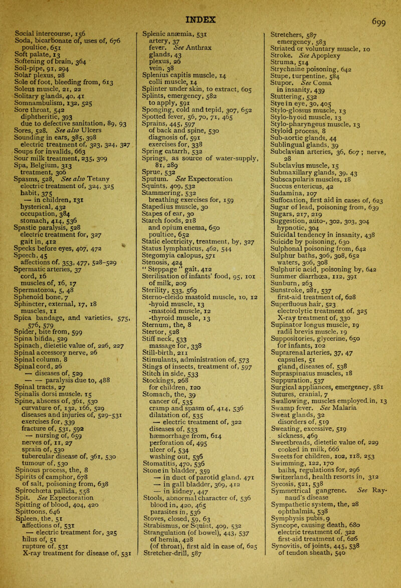 Social intercourse, 156 Soda, bicarbonate of, uses of, 676 poultice, 651 Soft palate, 13 Softening of brain, 364 Soil-pipe, 91, 294 Solar plexus, 28 Sole of foot, bleeding from, 613 Soleus muscle, 21, 22 Solitary glands, 40, 41 Somnambulism, 132, 525 Sore throat, 542 diphtheritic, 393 due to defective sanitation, 89, 93 Sores, 528. See also Ulcers Sounding in ears, 385, 398 electric treatment of, 323, 324, 327 Soups for invalids, 663 Sour milk treatment, 235, 309 Spa, Belgium, 313 treatment, 306 Spasms, 528, See also Tetany electric treatment of, 324, 325 habit, 375 — in children, 131 hysterical, 432 occupation, 384 stomach, 414, 536 Spastic paralysis, 528 electric treatment for, 327 gait in, 412 Specks before eyes, 467, 472 Speech, 45 affections of, 353, 477, 528-529 Spermatic arteries, 37 cord, 16 muscles of, 16, 17 Spermatozoa, 5, 48 Sphenoid bone, 7 Sphincter, external, 17, 18 muscles, 11 Spica bandage, and varieties, 575, 576, 579 Spider, bite from, 599 Spina bifida, 529 Spinach, dietetic value of, 226, 227 Spinal accessory nerve, 26 Spinal column, 8 Spinal cord, 26 — diseases of, 529 paralysis due to, 488 Spinal tracts, 27 Spinalis dorsi muscle, 15 Spine, abscess of, 361, 530 curvature of, 132, 166, 529 diseases and injuries of, 529-531 exercises for, 339 fracture of, 531, 592 — nursing of, 659 nerves of, n, 27 sprain of, 530 tubercular disease of, 361, 530 tumour of, 530 Spinous process, the, 8 Spirits of camphor, 678 of salt, poisoning from, 638 Spirochoeta pallida, 558 Spit. See Expectoration Spitting of blood, 404, 420 Spittoons, 646 Spleen, the, 51 affections of, 531 — electric treatment for, 325 hilus of, 51 rupture of, 531 X-ray treatment for disease of, 531 Splenic ansemia, 531 artery, 37 fever. See Anthrax glands, 43 plexus, 26 vein, 38 Splenius capitis muscle, 14 colli muscle, 14 Splinter under skin, to extract, 605 Splints, emergency, 582 to apply, 591 Sponging, cold and tepid, 307, 652 Spotted fever, 56, 70, 71, 465 Sprains, 445, 597 of back and spine, 530 diagnosis of, 591 exercises for, 338 Spring catarrh, 532 Springs, as source of water-supply, 81, 289 Sprue, 532 Sputum. See Expectoration Squints, 409, 532 Stammering, 532 breathing exercises for, 159 Stapedius muscle, 30 Stapes of ear, 30 Starch foods, 218 and opium enema, 650 poultice, 652 Static electricity, treatment, by, 327 Status lymphaticus, 462, 544 Stegomyia calopus, 571 Stenosis, 424 “ Steppage ” gait, 412 Sterilisation of infants’ food, 95, 101 of milk, 209 Sterility, 533, 569 Sterno-cleido mastoid muscle, 10, 12 -hyoid muscle, 13 -mastoid muscle, 12 -thyroid muscle, 13 Sternum, the, 8 Stertor, 528 Stiff neck, 533 massage for, 338 Still-birth, 211 Stimulants, administration of, 573 Stings of insects, treatment of, 597 Stitch in side, 533 Stockings, 268 for children, 120 Stomach, the, 39 cancer of, 535 cramp and spasm of, 414, 536 dilatation of, 535 — electric treatment of, 322 diseases of, 533 haemorrhage from, 614 perforation of, 495 ulcer of, 534 washing out, 536 Stomatitis, 470, 536 Stone in bladder, 359 — in duct of parotid gland, 471 — in gall bladder, 369, 412 — in kidney, 447 Stools, abnormal character of, 536 blood in, 420, 465 parasites in, 536 Stoves, closed, 59, 63 Strabismus, or Squint, 409, .532 Strangulation (of bowel), 443, 537 of hernia, 428 (of throat), first aid in case of, 625 Stretcher-drill, 587 Stretchers, 587 emergency, 583 Striated or voluntary muscle, 10 Stroke. See Apoplexy Struma, 514 Strychnine poisoning, 642 Stupe, turpentine, 584 Stupor. See Coma in insanity, 439 Stuttering, 532 Stye in eye, 30, 405 Stylo-glossus muscle, 13 Stylo-hyoid muscle, 13 Stylo-pharyngeus muscle, 13 Styloid process, 8 Sub-aortic glands, 44 Sublingual glands, 39 Subclavian arteries, 36, 607 ; nerve, 28 Subclavius muscle, 15 Submaxillary glands, 39, 43 Subscapularis muscles, 18 Succus entericus, 42 Sudamina, 107 Suffocation, first aid in cases of, 623 Sugar of lead, poisoning from, 639 Sugars, 217, 219 Suggestion, auto-, 302, 303, 304 hypnotic, 304 Suicidal tendency in insanity, 438 Suicide by poisoning, 630 Sulphonal poisoning from, 642 Sulphur baths, 306, 308, 652 waters, 306, 308 Sulphuric acid, poisoning by, 642 Summer diarrhoea, 112, 391 Sunburn, 263 Sunstroke, 281, 537 first-aid treatment of, 628 Superfluous hair, 523 electrolytic treatment of, 325 X-ray treatment of, 330 Supinator longus muscle, 19 radii brevis muscle, 19 Suppositories, glycerine, 650 for infants, 102 Suprarenal arteries, 37, 47 capsules, 51 gland, diseases of, 538 Supraspinatus muscles, 18 Suppuration, 537 Surgical appliances, emergency, 581 Sutures, cranial, 7 Swallowing, muscles employed.in, 13 Swamp fever. See Malaria Sweat glands, 32 disorders of, 519 Sweating, excessive, 519 sickness, 469 Sweetbreads, dietetic value of, 229 cooked in milk, 666 Sweets for children, 102, 118, 253 Swimming, 122, 170 baths, regulations for, 296 Switzerland, health resorts in, 312 Sycosis, 521, 538 Symmetrical gangrene. See Ray- naud’s disease Sympathetic system, the, 28 ophthalmia, 538 Symphysis pubis, 9 Syncope, causing death, 680 electric treatment of, 322 first-aid treatment of, 626 Synovitis, of joints, 445, 538 of tendon sheath, 540