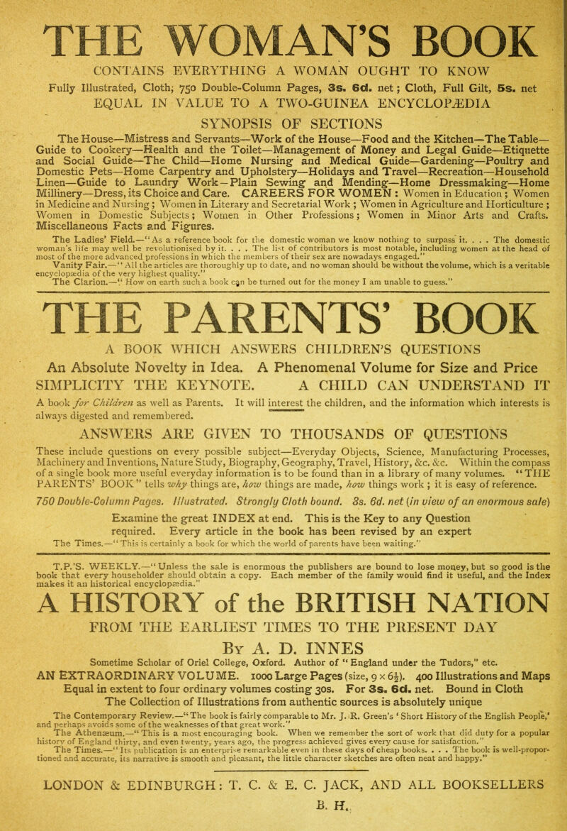 THE WOMAN’S BOOK CONTAINS EVERYTHING A WOMAN OUGHT TO KNOW Fully Illustrated, Cloth; 750 Double-Column Pages, 3s. 6c8. net; Cloth, Full Gilt, 5s. net EQUAL IN VALUE TO A TWO-GUINEA ENCYCLOPAEDIA SYNOPSIS OF SECTIONS The House—Mistress and Servants—Work of the House—Food and the Kitchen—The Table- Guide to Cookery—Health and the Toilet—Management of Money and Legal Guide—Etiquette and Social Guide—The Child—Home Nursing and Medical Guide—Gardening—Poultry and Domestic Pets—Home Carpentry and Upholstery—Holidays and Travel—Recreation—Household Linen—Guide to Laundry Work —Plain Sewing and Mending—Home Dressmaking—Home Millinery—Dress, its Choice and Care. CAREERS FOR WOMEN : Women in Education ; Women in Medicine and Nursing ; Women in Literary and Secretarial Work ; Women in Agriculture and Horticulture ; Women in Domestic Subjects; Women in Other Professions; Women in Minor Arts and Crafts. Miscellaneous Facts and Figures. The Ladies’ Field.—“As a reference book for the domestic woman we know nothing to surpass it. . . . The domestic woman’s life may well be revolutionised by it. . . . The list of contributors is most notable, including women at the head of most of the more advanced professions in which the members of their sex are nowadays engaged.” Vanity Fair.—“All the articles are thoroughly up to date, and no woman should be without the volume, which is a veritable encyclopaedia of the very highest quality.” The Clarion.—V How on earth such a book c§n be turned out for the money I am unable to guess.” THE PARENTS’ BOOK A BOOK WHICH ANSWERS CHILDREN’S QUESTIONS An Absolute Novelty in Idea. A Phenomenal Volume for Size and Price SIMPLICITY THE KEYNOTE. A CHILD CAN UNDERSTAND IT A book for Children as well as Parents. It will interest the children, and the information which interests is always digested and remembered. ANSWERS ARE GIVEN TO THOUSANDS OF QUESTIONS These include questions on every possible subject—Everyday Objects, Science, Manufacturing Processes, Machinery and Inventions, Nature Study, Biography, Geography, Travel, History, &c. &c. Within the compass of a single book more useful everyday information is to be found than in a library of many volumes. “THE PARENTS’ BOOK” tells why things are, how things are made, how things work ; it is easy of reference. 750 Double-Column Pages. Illustrated. Strongly Cloth bound. Ss. 6d. net {In view of an enormous sale) Examine the great INDEX at end. This is the Key to any Question required. Every article in the book has been revised by an expert The Times.—“ This is certainly a book for which the world of parents have been waiting.” T.P.’S. WEEKLY.—“Unless the sale is enormous the publishers are bound to lose money, but so good is the book that every householder should obtain a copy. c,ach member of the family would find it useful, and the Index makes it an historical encyclopaedia.” A HISTORY of the BRITISH NATION FROM THE EARLIEST TIMES TO THE PRESENT DAY By A. D. INNES Sometime Scholar of Oriel College, Oxford. Author of “ England under the Tudors,” etc. AN EXTRAORDINARY VOLUME, iooo Large Pages (size, 9 X 65). 400 Illustrations and Maps Equal in extent to four ordinary volumes costing 30s. For 3s. 6d. net. Bound in Cloth The Collection of Illustrations from authentic sources is absolutely unique The Contemporary Review.—“The book is fairly comparable to Mr. J. R. Green’s ‘ Short History of the English People,’ and perhaps avoids some of the weaknesses of that great work.” The Athenaeum.—“This is a most encouraging book. When we remember the sort of work that did duty for a popular history of England thirty, and even twenty, years ago, the progress achieved gives every cause for satisfaction.” The Times.—“ Its publication is an enterprise remarkable even in these days of cheap books. . . . The book is well-propor- tioned and accurate, its narrative is smooth and pleasant, the little character sketches are often neat and happy,” LONDON & EDINBURGH: T. C. & E. C. JACK, AND ALL BOOKSELLERS B. H.