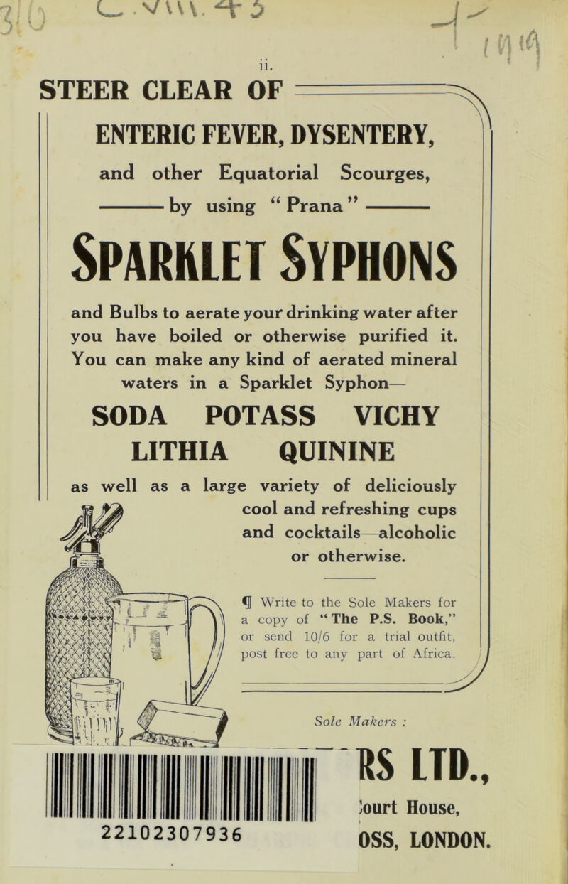 STEER CLEAR OF ENTERIC FEVER,DYSENTERY, and other Equatorial Scourges, by using “ Prana Sparklet Syphons and Bulbs to aerate your drinking water after you have boiled or otherwise purified it. You can make any kind of aerated mineral waters in a Sparklet Syphon— SODA POTASS VICHY LITHIA QUININE as well as a large variety of deliciously cool and refreshing cups and cocktails—alcoholic or otherwise. mMw •J Write to the Sole Makers for \1 a copy of “ The P.S. Book,” or send 10/6 for a trial outfit, post free to any part of Africa. Sole Makers : 22102307936 US LTD., ’ourt House, OSS, LONDON.