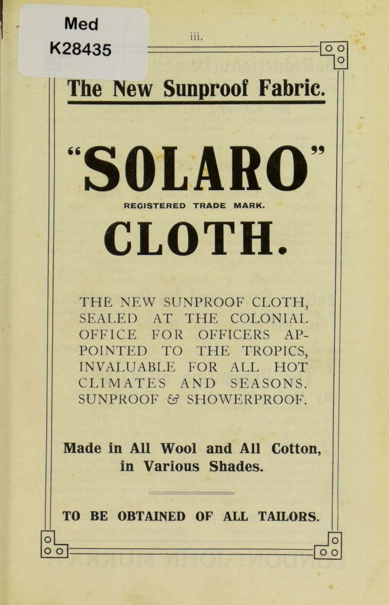 Med K28435 ill. The New Sunproot Fabric. 66 99 SOLARO REGISTERED TRADE MARK. CLOTH. THE NEW SUNPROOF CLOTH, SEALED AT THE COLONIAL OFFICE FOR OFFICERS AP- POINTED TO THE TROPICS, INVALUABLE FOR ALL HOT CLIMATES AND SEASONS. SUNPROOF & SHOWERPROOF. Made in All Wool and Ail Cotton, in Various Shades. TO BE OBTAINED OF ALL TAILORS.