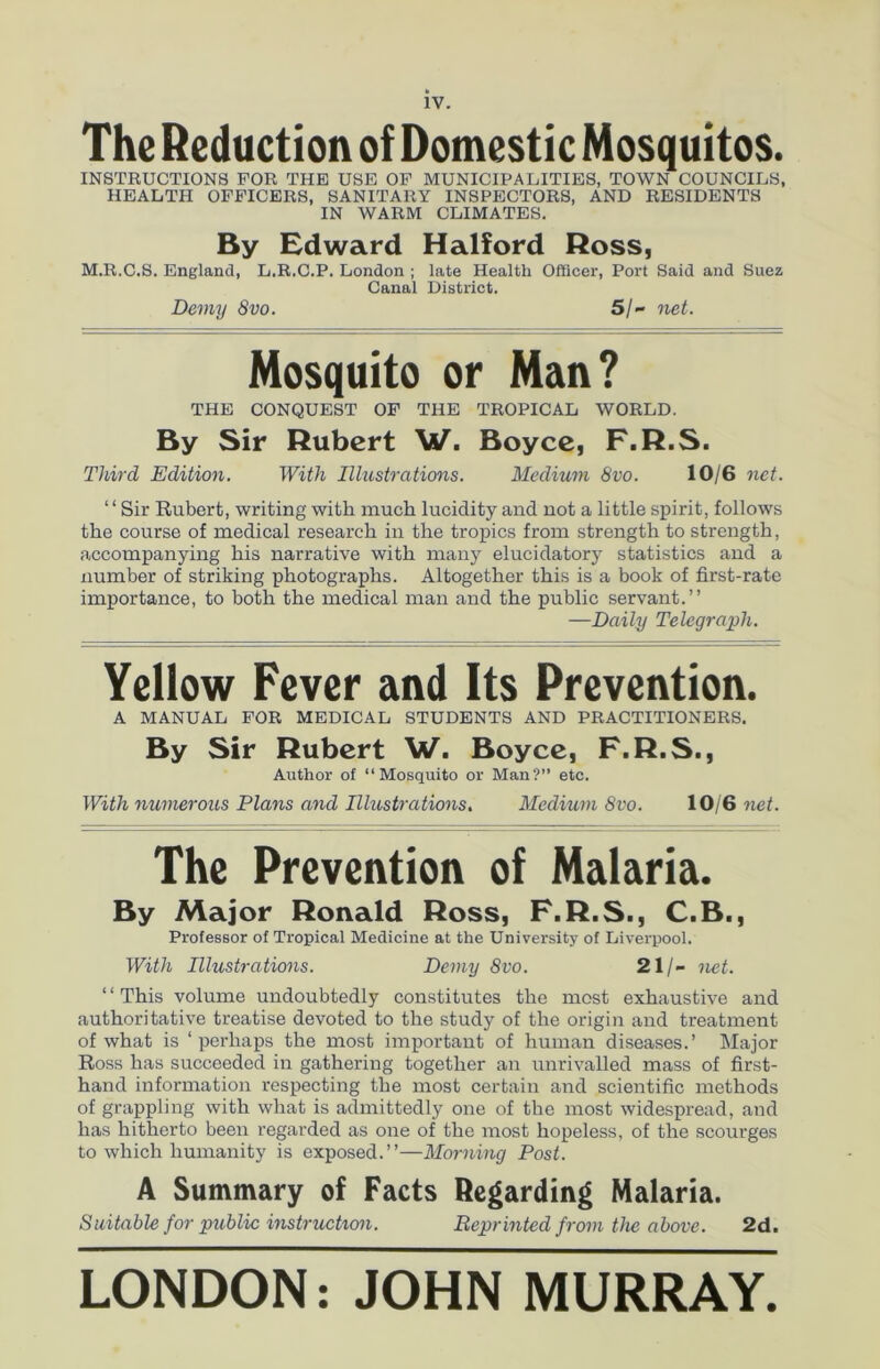 The Reduction of Domestic Mosquitos. INSTRUCTIONS FOR THE USE OF MUNICIPALITIES, TOWN COUNCILS, HEALTH OFFICERS, SANITARY INSPECTORS, AND RESIDENTS IN WARM CLIMATES. By Edward Halford Ross, M.R.C.S. England, L.R.C.P. London ; late Health Officer, Port Said and Suez Canal District. Demy 8vo. 5/- net. Mosquito or Man? THE CONQUEST OF THE TROPICAL WORLD. By Sir Rubert W. Boyce, F.R.S. Third Edition. With Illustrations. Medium 8vo. 10/6 net. ‘1 Sir Rubert, writing with much lucidity and not a little spirit, follows the course of medical research in the tropics from strength to strength, accompanying his narrative with many elucidatory statistics and a number of striking photographs. Altogether this is a book of first-rate importance, to both the medical man and the public servant.” —Daily Telegraph. Yellow Fever and Its Prevention. A MANUAL FOR MEDICAL STUDENTS AND PRACTITIONERS. By Sir Rubert W. Boyce, F.R.S., Author of “Mosquito or Man?” etc. With numerous Plans and Illustrations. Medium 8vo. 10/6 net. The Prevention of Malaria. By Major Ronald Ross, F.R.S., C.B., Professor of Tropical Medicine at the University of Liverpool. With Illustrations. Demy 8vo. 21/- net. ‘‘This volume undoubtedly constitutes the most exhaustive and authoritative treatise devoted to the study of the origin and treatment of what is ‘perhaps the most important of human diseases.’ Major Ross has succeeded in gathering together an unrivalled mass of first- hand information respecting the most certain and scientific methods of grappling with what is admittedly one of the most widespread, and has hitherto been regarded as one of the most hopeless, of the scourges to which humanity is exposed.”—Morning Post. A Summary of Facts Regarding Malaria. Suitable for public instruction. Reprinted from the above. 2d. LONDON: JOHN MURRAY.