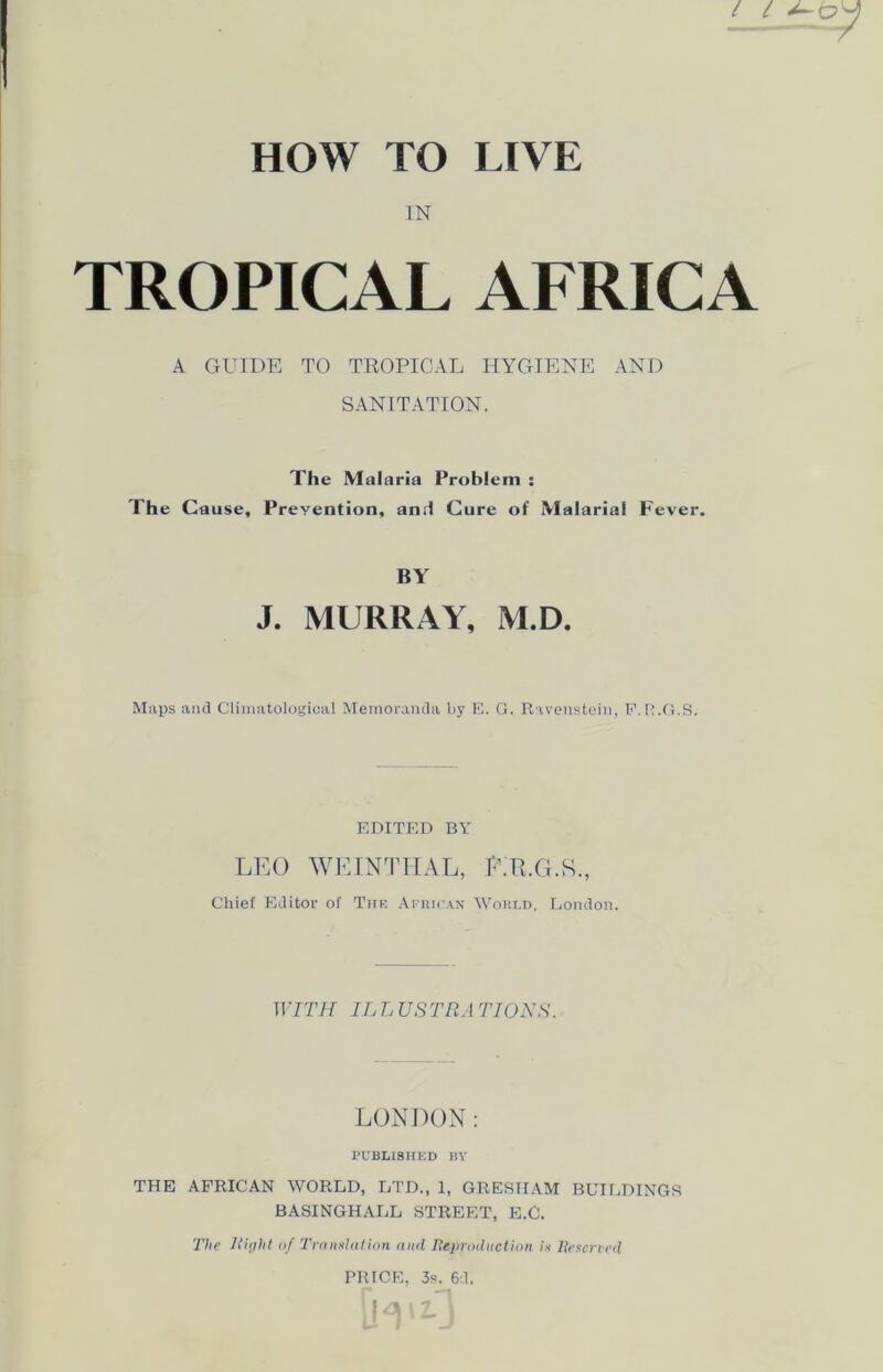 IN TROPICAL AFRICA A GUIDE TO TROPICAL HYGIENE AND SANITATION. The Malaria Problem : The Cause, Prevention, and Cure of Malarial Fever. BY J. MURRAY, M.D. Maps and Climatological Memoranda by E. G. Ravenstein, F.R.G.S. EDITED BY LEO WEINTHAL, E.R.G.K., Chief Editor of Tup. African World, London. WITH IL L USTR A TIONS. LONDON: PUBLISHED BY THE AFRICAN WORLD, LTD., 1, GRESHAM BUILDINGS BASINGHALL STREET, E.C. The Right of Translation and Reproduction is Reserved PRICE, 3s. 6d.