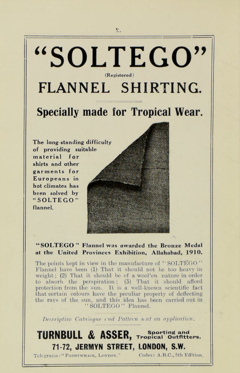 “SOLTEGO” (Registered) FLANNEL SHIRTING. Specially made for Tropical Wear. The long standing difficulty of providing suitable material for shirts and other ^ garments for Europeans in hot climates has been solved by “SOLTEGO” flannel. “SOLTEGO” Flannel was awarded the Bronze Medal at the United Provinces Exhibition, Allahabad, 1910. The points kept in view in the manufacture of “ SOLTEGO ” Flannel have been (1) That it should not he too heavy in weight; (2) That it should be of a wool'en nature in order to absorb the perspiration; (3) That it should afford protection from the sun. It is a well-known scientific fact that certain colours have the peculiar property of deflecting the rays of the sun, and this idea has been carried out in “SOLTEGO” Flannel. Descriptive Catalogue end Pattern s,nt on application. TURNBULL & ASSER, T,.„Src°a,;t'SS,«?en,. 71-72, JERMYN STREET, LONDON, S.W. Telegrams Paddywhack, London.1’ Codes: A.B.C., 5th Edition.