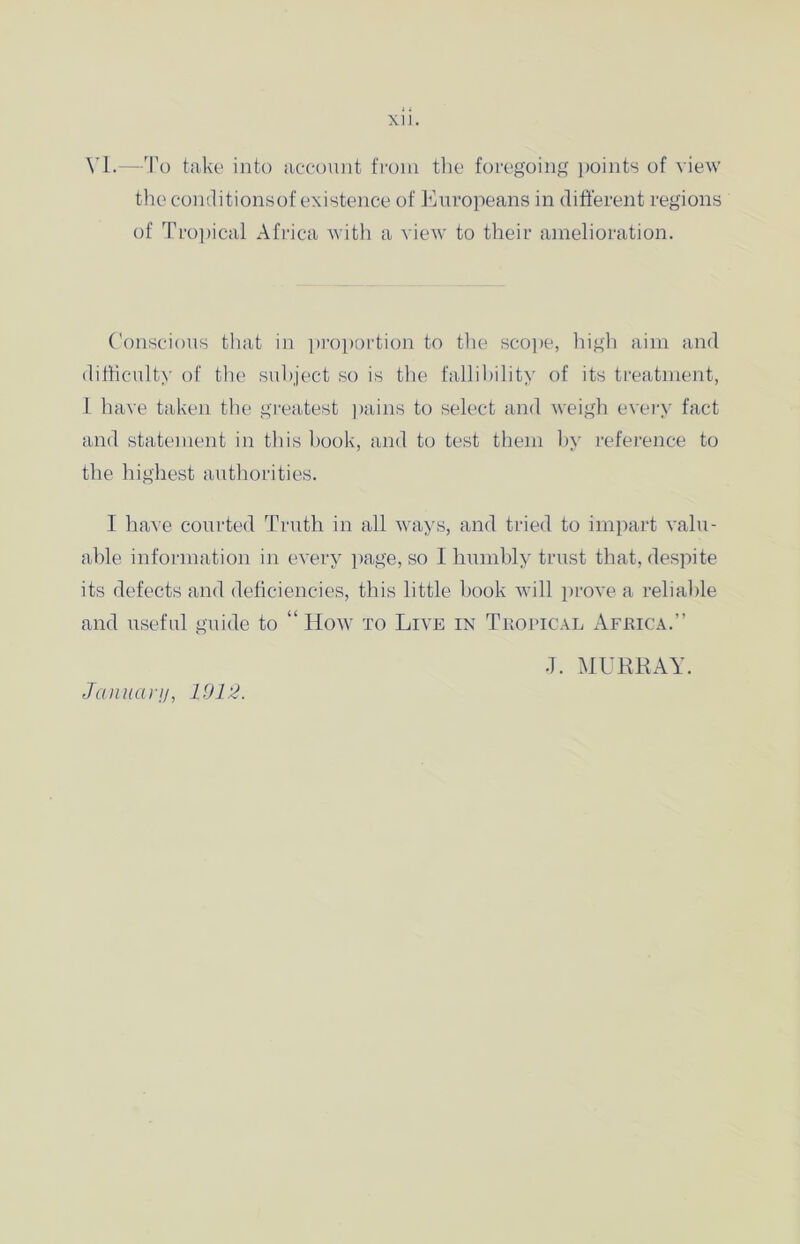 YI.—To take into account from the foregoing points of view the conditionsof existence of Europeans in different regions of Tropical Africa with a view to their amelioration. Conscious that in proportion to the scope, high aim and difficulty of the subject so is the fallibility of its treatment, 1 have taken the greatest pains to select and weigh every fact and statement in this hook, and to test them by reference to the highest authorities. I have courted Truth in all ways, and tried to impart valu- able information in every page, so I humbly trust that, despite its defects and deficiencies, this little book will prove a reliable and useful guide to “ How to Live in Tropical Africa.” January, 1012. •T. MURRAY.