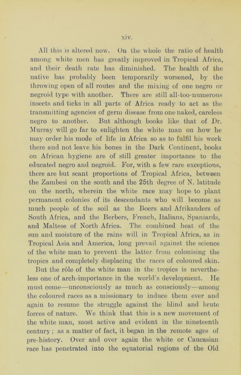 All this is altered now. Un the whole the ratio of health among white men has greatly improved in Tropical Africa, and their death rate has diminished. The health of the native has probably been temporarily worsened, by the throwing open of all routes and the mixing of one negro or negroid type with another. There are still all-too-numerous insects and ticks in all parts of Africa ready to act as the transmitting agencies of germ disease from one naked, careless negro to another. But although books like that of Dr. Murray will go far to enlighten the white man on how he may order his mode of life in Africa so as to fulfil his work there and not leave his bones in the Dark Continent, books on African hygiene are of still greater importance to the educated negro and negroid. For, with a fewr rare exceptions, there are but scant proportions of Tropical Africa, between the Zambesi on the south and the 25th degree of N. latitude on the north, wherein the white race may hope to plant permanent colonies of its descendants who will become as much people of the soil as the Boers and Afrikanders of South Africa, and the Berbers, French, Italians, Spaniards, and Maltese of North Africa. The combined heat of the sun and moisture of the rains will in Tropical Africa, as in Tropical Asia and America, long prevail ngainst the science of the white man to prevent the latter from colonising the tropics and completely displacing the races of coloured skin. But the role of the white man in the tropics is neverthe- less one of arch-importance in the world’s development. He must come—unconsciously as much as consciously—among the coloured races as a missionary to induce them ever and again to resume the struggle against the blind and brute forces of nature. We think that this is a new movement of the white man, most active and evident in the nineteenth century ; as a matter of fact, it began in the remote ages of pre-history. Over and over again the white or Caucasian race has penetrated into the equatorial regions of the Old