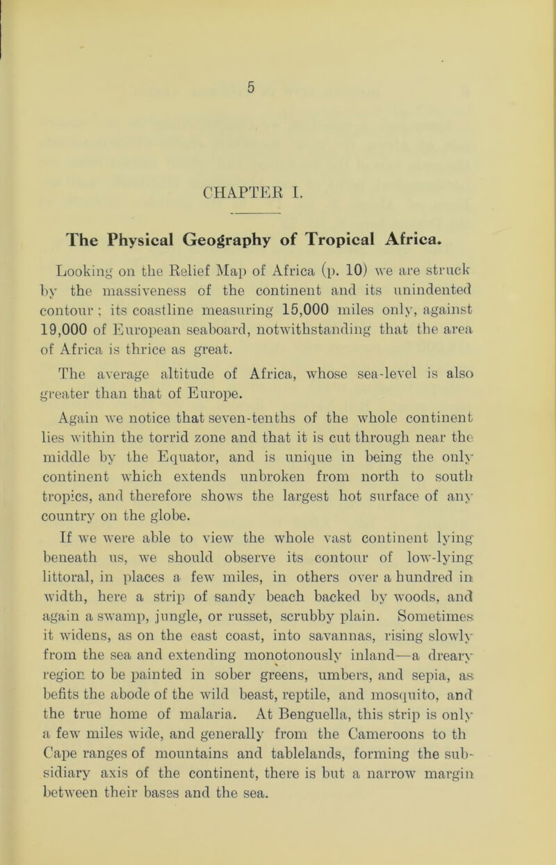 CHAPTER I. The Physical Geography of Tropical Africa. Looking on the Relief Map of Africa (p. 10) we are struck by the massiveness of the continent and its unindented contour ; its coastline measuring 15,000 miles only, against 19,000 of European seaboard, notwithstanding that the area of Africa is thrice as great. The average altitude of Africa, whose sea-level is also greater than that of Europe. Again we notice that seven-tenths of the whole continent lies within the torrid zone and that it is cut through near the middle by the Equator, and is unique in being the only continent which extends unbroken from north to south tropics, and therefore shows the largest hot surface of any country on the globe. If we were able to view the whole vast continent lying beneath us, we should observe its contour of low-lying littoral, in places a few miles, in others over a hundred in width, here a strip of sandy beach backed by woods, and again a swamp, jungle, or russet, scrubby plain. Sometimes it widens, as on the east coast, into savannas, rising slowly from the sea and extending monotonously inland—a drearv region to be painted in sober greens, umbers, and sepia, as; befits the abode of the wild beast, reptile, and mosquito, and the true home of malaria. At Benguella, this strip is only a few miles wide, and generally from the Cameroons to th Cape ranges of mountains and tablelands, forming the sub- sidiary axis of the continent, there is but a narrow margin between their bases and the sea.