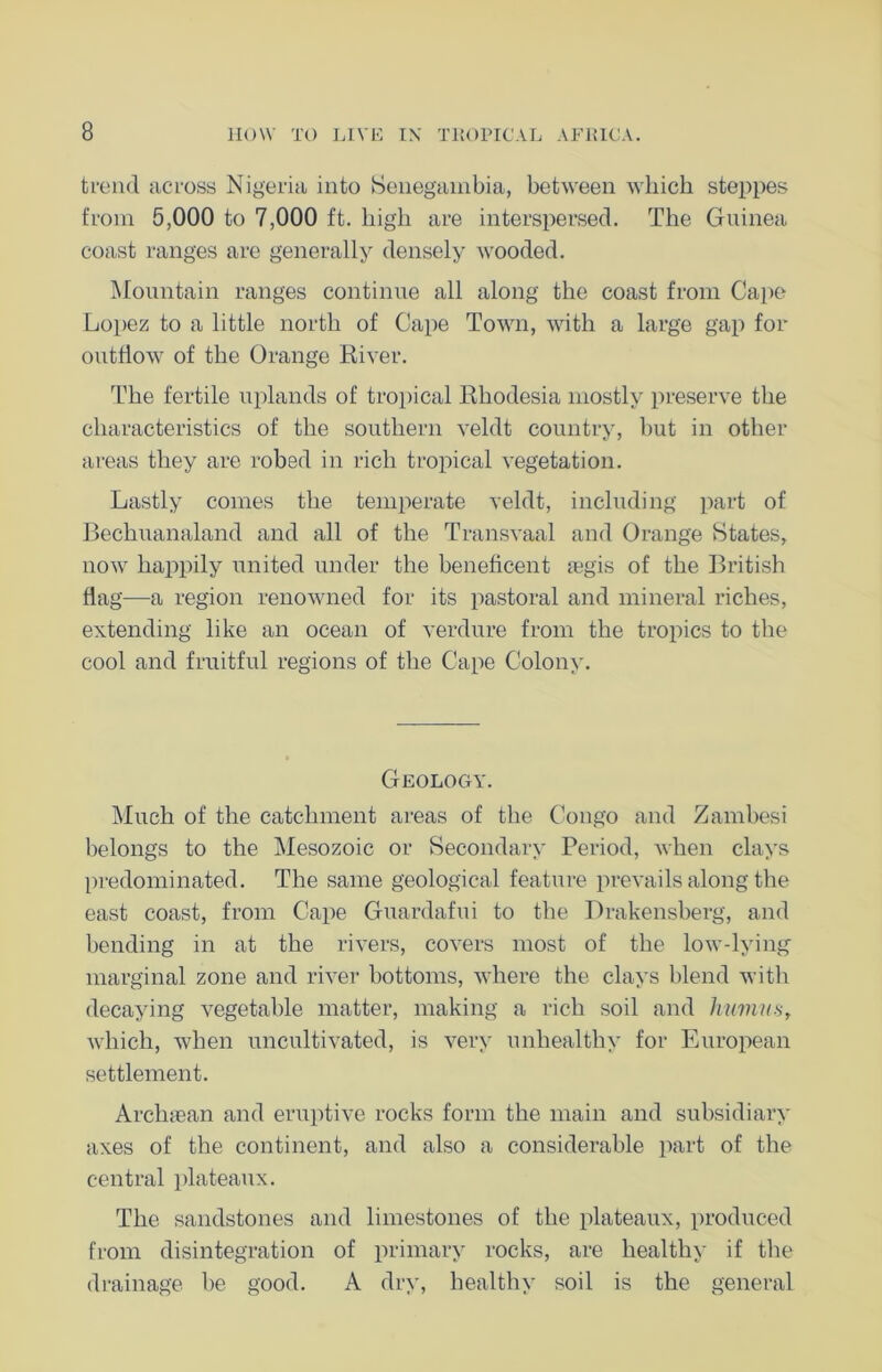 trend across Nigeria into Senegambia, between which steppes from 5,000 to 7,000 ft. high are interspersed. The Guinea coast ranges are generally densely wooded. Mountain ranges continue all along the coast from Cape Lopez to a little north of Cape Town, with a large gap for outflow of the Orange River. The fertile uplands of tropical Rhodesia mostly preserve the characteristics of the southern veldt country, hut in other areas they are robed in rich tropical vegetation. Lastly comes the temperate veldt, including part of Bechuanaland and all of the Transvaal and Orange States, now happily united under the beneficent regis of the British flag—a region renowned for its pastoral and mineral riches, extending like an ocean of verdure from the tropics to the cool and fruitful regions of the Cape Colony. Geology. Much of the catchment areas of the Congo and Zambesi belongs to the Mesozoic or Secondary Period, when clays predominated. The same geological feature prevails along the east coast, from Cape Guardafui to the Drakensberg, and bending in at the rivers, covers most of the low-lying marginal zone and river bottoms, where the clays blend with decaying vegetable matter, making a rich soil and humus, which, when uncultivated, is very unhealthy for European settlement. Archtean and eruptive rocks form the main and subsidiary axes of the continent, and also a considerable part of the central plateaux. The sandstones and limestones of the plateaux, produced from disintegration of primary rocks, are healthy if the drainage be good. A dry, healthy soil is the general