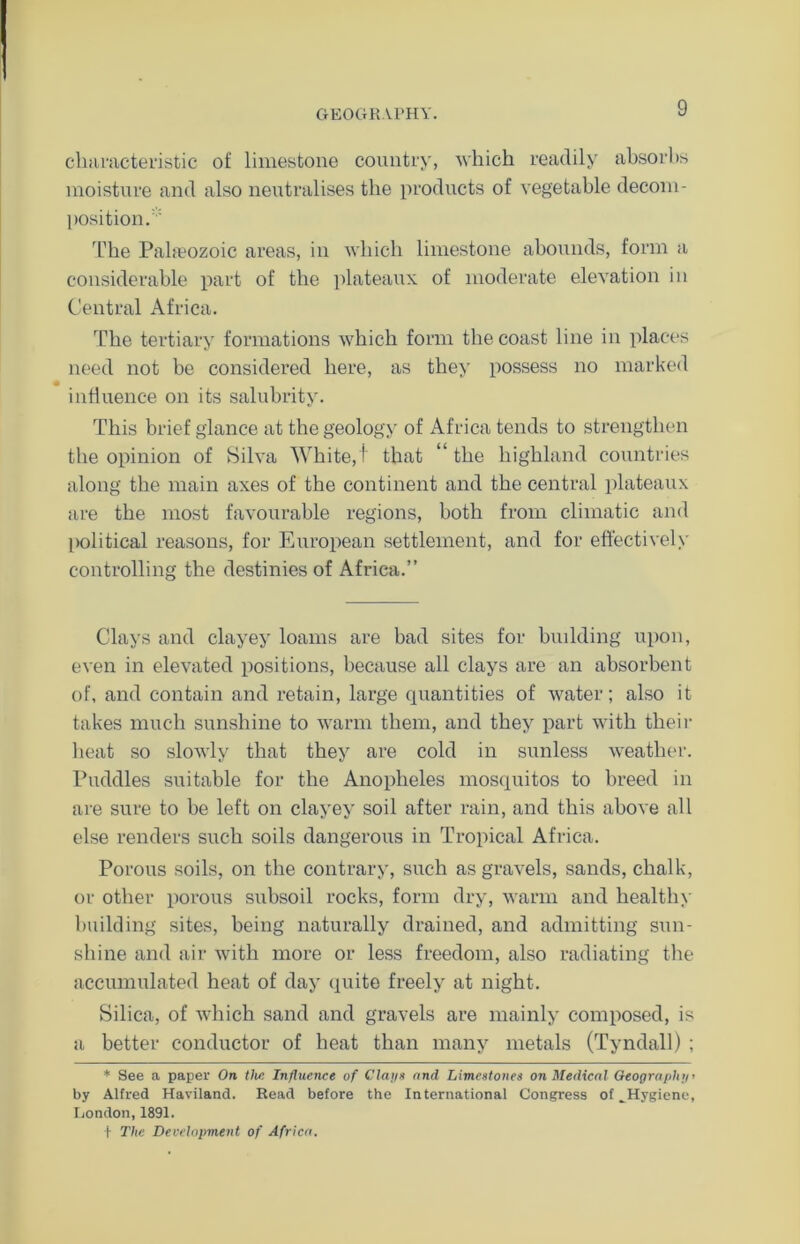 characteristic of limestone country, which readily absorbs moisture and also neutralises the products of vegetable decom- position/' The Paheozoic areas, in which limestone abounds, form a considerable part of the plateaux of moderate elevation in Central Africa. The tertiary formations which form the coast line in places need not be considered here, as they possess no marked influence on its salubrity. This brief glance at the geology of Africa tends to strengthen the opinion of Silva White, I that “ the highland countries along the main axes of the continent and the central plateaux are the most favourable regions, both from climatic and l>olitical reasons, for European settlement, and for effectively controlling the destinies of Africa.” Clays and clayey loams are bad sites for building upon, even in elevated positions, because all clays are an absorbent of, and contain and retain, large quantities of water; also it takes much sunshine to warm them, and they part with their heat so slowly that they are cold in sunless weather. Puddles suitable for the Anopheles mosquitos to breed in are sure to be left on clayey soil after rain, and this above all else renders such soils dangerous in Tropical Africa. Porous soils, on the contrary, such as gravels, sands, chalk, or other porous subsoil rocks, form dry, warm and healthy building sites, being naturally drained, and admitting sun- shine and air with more or less freedom, also radiating the accumulated heat of day quite freely at night. Silica, of which sand and gravels are mainly composed, is a better conductor of heat than many metals (Tyndall) ; * See a paper On the Influence of Clans and Limestones on Medical Geography’ by Alfred Haviland. Read before the International Congress of ^Hygiene, London, 1891. (• The Development of Africa.