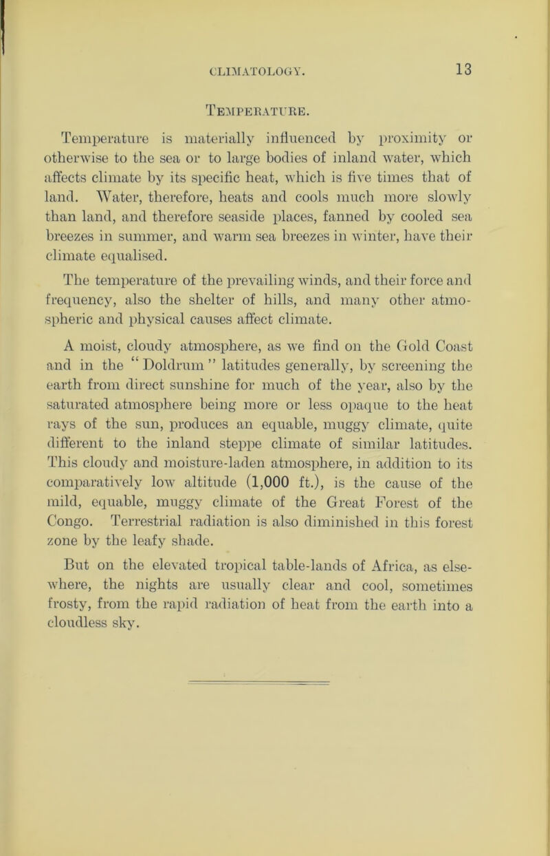 Temperature. Temperature is materially influenced by proximity or otherwise to the sea or to large bodies of inland water, which affects climate by its specific heat, which is five times that of land. Water, therefore, heats and cools much more slowly than land, and therefore seaside places, fanned by cooled sea breezes in summer, and warm sea breezes in winter, have their climate equalised. The temperature of the prevailing winds, and their force and frequency, also the shelter of hills, and many other atmo- spheric and physical causes affect climate. A moist, cloudy atmosphere, as we find on the Gold Coast and in the ‘ Doldrum ” latitudes generally, by screening the earth from direct sunshine for much of the year, also by the saturated atmosphere being more or less opaque to the heat rays of the sun, produces an equable, muggy climate, quite different to the inland steppe climate of similar latitudes. This cloudy and moisture-laden atmosphere, in addition to its comparatively low altitude (1,000 ft.), is the cause of the mild, equable, muggy climate of the Great Forest of the Congo. Terrestrial radiation is also diminished in this forest zone by the leafy shade. But on the elevated tropical table-lands of Africa, as else- where, the nights are usually clear and cool, sometimes frosty, from the rapid radiation of heat from the earth into a cloudless sky.
