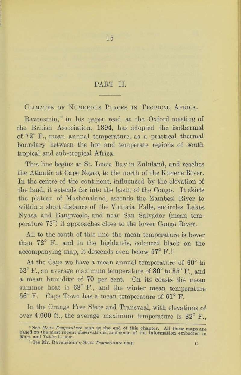 PART II. Climates of Numerous Places in Tropical Africa. Raven stein,* in his paper read at the Oxford meeting of the British Association, 1894, has adopted the isothermal of 7 2 F., mean annual temperature, as a practical thermal boundary between the hot and temperate regions of south tropical and sub-tropical Africa. This line begins at St. Lucia Bay in Zululand, and reaches the Atlantic at Cape Negro, to the north of the Kunene River. In the centre of the continent, influenced by the elevation of the land, it extends far into the basin of the Congo. It skirts the plateau of Mashonaland, ascends the Zambesi River to within a short distance of the Victoria Falls, encircles Lakes Nyasa and Bangweolo, and near San Salvador (mean tem- perature 7 3') it approaches close to the lower Congo River. All to the south of this line the mean temperature is lower than 723 F., and in the highlands, coloured black on the accompanying map, it descends even below 57° F.t At the Cape we have a mean annual temperature of 60° to 63° F., an average maximum temperature of 80° to 85° F., and a mean humidity of 70 per cent. On its coasts the mean summer heat is 68° F., and the winter mean temperature 56° F. Cape Town has a mean temperature of 61° F. In the Orange Free State and Transvaal, with elevations of over 4,000 ft., the average maximum temperature is 82° F., * See Mean Temperature map at the end of this chapter. All these maps are based on the most recent observations, and some of the information embodied in Maps and Tables is new. 1 See Mr. Ravenstein’s Mean Temperature map. C