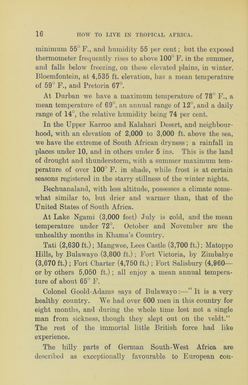 minimum 55 F., and humidity 55 per cent; but the exposed thermometer frequently rises to above 100 F. in the summer, and falls below freezing, on these elevated plains, in winter. Bloemfontein, at 4,535 ft. elevation, has a mean temperature of 59° F., and Pretoria 67°. At Durban we have a maximum temperature of 78° F., a mean temperature of 69°, an annual range of 12°, and a daily range of 14°, the relative humidity being 74 per cent. In the Upper Karroo and Kalahari Desert, and neighbour- hood, with an elevation of 2,000 to 3,000 ft. above the sea, we have the extreme of South African dryness; a rainfall in places under 10, and in others under 5 ins. This is the land of drought and thunderstorm, with a summer maximum tem- perature of over 1005 F. in shade, while frost is at certain seasons registered in the starry stillness of the winter nights. Bechuanaland, with less altitude, possesses a climate some- what similar to, but drier and warmer than, that of the United States of South Africa. At Lake Ngami (3,000 feet) July is cold, and the mean temperature under 72°. October and November are the unhealthy months in Khama’s Country. Tati (2,630 ft.); Mangwee, Lees Castle (3,700 ft.); Matoppo Hills, by Bulawayo (3,800 ft.); Fort Victoria, by Zimbabye (3,670 ft.); Fort Charter (4,750 ft.); Fort Salisbury (4,960— or by others 5,050 ft.) ; all enjoy a mean annual tempera- ture of about 65° F. Colonel Goold-Adams says of Bulawayo:—“ It is a very healthy country. We had over 600 men in this country for eight months, and during the whole time lost not a single man from sickness, though they slept out on the veldt.” The rest of the immortal little British force had like experience. The hilly parts of German South-West Africa are described as exceptionally favourable to European con-