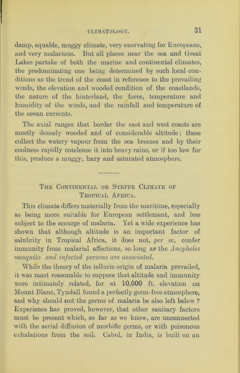 damp, equable, muggy climate, very enervating for Europeans, and very malarious. But all places near the sea and Great Lakes partake of both the marine and continental climates, the predominating one being determined by such local con- ditions as the trend of the coast in reference to the prevailing winds, the elevation and wooded condition of the coastlands, the nature of the hinterland, the force, temperature and humidity of the winds, and the rainfall and temperature of the ocean currents. The axial ranges that border the east and west coasts are mostly densely wooded and of considerable altitude; these collect the watery vapour from the sea breezes and by their coolness rapidly condense it into heavy rains, or if too low for this, produce a muggy, hazy and saturated atmosphere. The Continental or Steppe Climate of Tropical Africa. This climate differs materially from the maritime, especially as being more suitable for European settlement, and less subject to the scourge of malaria. Yet a wide experience has shown that although altitude is an important factor of salubrity in Tropical Africa, it does not, per sc, confer immunity from malarial affections, so long as the Anopheles mosquito and infected persons are associated. While the theory of the telluric origin of malaria prevailed, it was most reasonable to suppose that altitude and immunity were intimately related, for at 10,000 ft. elevation on Mount Blanc, Tyndall found a perfectly germ-free atmosphere, and why should not the germs of malaria be also left below ? Experience has proved, however, that other sanitary factors must be present which, so far as we know, are unconnected with the aerial diffusion of morbific germs, or with poisonous exhalations from the soil. Cabul, in India, is built on an