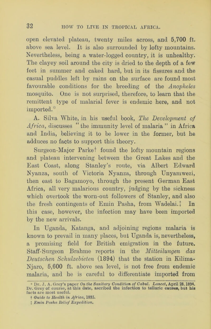 open elevated plateau, twenty miles across, and 5,700 ft. above sea level. It is also surrounded by lofty mountains. Nevertheless, being a water-logged country, it is unhealthy. The clayey soil around the city is dried to the depth of a few feet in summer and caked hard, but in its fissures and the casual puddles left by rains on the surface are found most favourable conditions for the breeding of the Anopheles mosquito. One is not surprised, therefore, to learn that the remittent type of malarial fever is endemic here, and not imported.* A. Silva White, in his useful book, The Development of Africa, discusses “ the immunity level of malaria ” in Africa and India, believing it to be lower in the former, but he adduces no facts to support this theory. Surgeon-Major Parket found the lofty mountain regions and plateau intervening between the Great Lakes and the East Coast, along Stanley’s route, via Albert Edward Nyanza, south of Victoria Nyanza, through Unyamwezi, then east to Bagamoyo, through the present German East Africa, all very malarious country, judging by the sickness which overtook the worn-out followers of Stanley, and also the fresh contingents of Emin Pasha, from Wadelai.+ In this case, however, the infection may have been imported by the new arrivals. In Uganda, Katanga, and adjoining regions malaria is known to prevail in many places, but Uganda is, nevertheless, a promising field for British emigration in the future. Staff-Surgeon Brahme reports in the Mitteilungen das Deutschen Schulzebieten (1894) that the station in Kilima* Njaro, 5,600 ft. above sea level, is not free from endemic malaria, and he is careful to differentiate imported from * Dr. J. A. Grey’s paper On the Sanitary Condition of Cabul. Lancet, April 28,1894. Dr. Grey of course, at this date, ascribed the infection to telluric causes, but his facts are most useful. + Guide to Health in Africa, 1893. J Emin Pasha Relief Expedition,