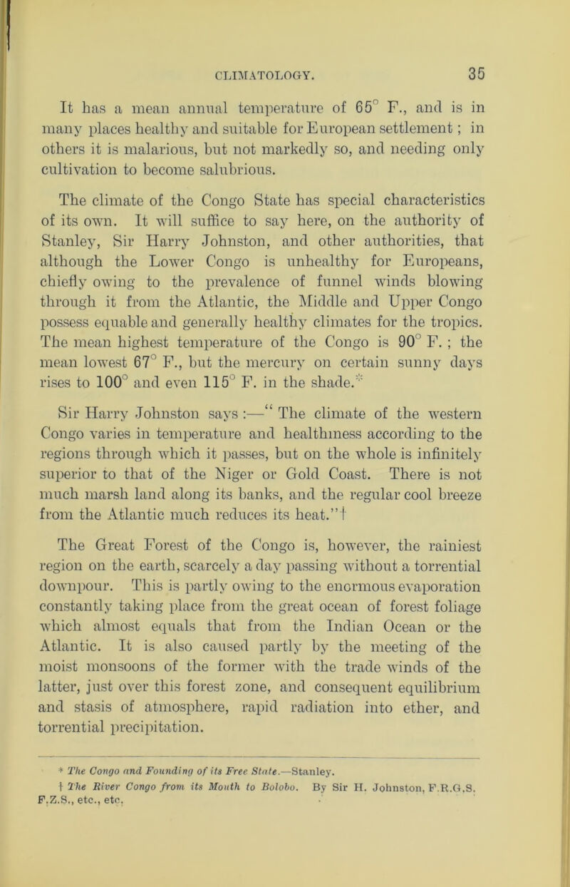 It has a mean annual temperature of 65r F., and is in many places healthy and suitable for European settlement; in others it is malarious, but not markedly so, and needing only cultivation to become salubrious. The climate of the Congo State has special characteristics of its own. It will suffice to say here, on the authority of Stanley, Sir Harry Johnston, and other authorities, that although the Lower Congo is unhealthy for Europeans, chiefly owing to the prevalence of funnel winds blowing through it from the Atlantic, the Middle and Upper Congo possess equable and generally healthy climates for the tropics. The mean highest temperature of the Congo is 90 F. ; the mean lowest 67 F., hut the mercury on certain sunny days rises to 100 ’ and even 115° F. in the shade. Sir Harry Johnston says :—“ The climate of the western Congo varies in temperature and healthiness according to the regions through which it passes, but on the whole is infinitely superior to that of the Niger or Gold Coast. There is not much marsh land along its banks, and the regular cool breeze from the Atlantic much reduces its beat.”! The Great Forest of the Congo is, however, the rainiest region on the earth, scarcely a day passing without a torrential downpour. This is partly owing to the enormous evaporation constantly taking place from the great ocean of forest foliage which almost equals that from the Indian Ocean or the Atlantic. It is also caused partly by the meeting of the moist monsoons of the former with the trade winds of the latter, just over this forest zone, and consequent equilibrium and stasis of atmosphere, rapid radiation into ether, and torrential precipitation. * The Congo and Founding of its Free State.—Stanley. \ The River Congo from its Mouth to Bolobo. By Sir H. Johnston, F.R.G.S. F.Z.S., etc., etc.