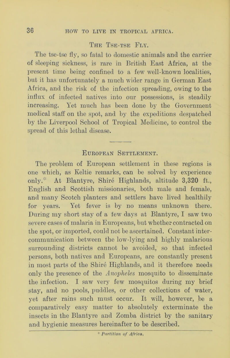The Tse-tse Fly. The tse-tse fly, so fatal to domestic animals and the carrier of sleeping sickness, is rare in British East Africa, at the present time being confined to a few well-known localities, hut it has unfortunately a much wider range in German East Africa, and the risk of the infection spreading, owing to the influx of infected natives into our possessions, is steadily increasing. Yet much has been done by the Government medical staff on the spot, and by the expeditions despatched by the Liverpool School of Tropical Medicine, to control the spread of this lethal disease. European Settlement. The problem of European settlement in these regions is one which, as Keltie remarks, can be solved by experience only.:,: At Blantyre, Shire Highlands, altitude 3,320 ft., English and Scottish missionaries, both male and female, and many Scotch planters and settlers have lived healthily for years. Yet fever is by no means unknown there. During my short stay of a few days at Blantyre, I saw two severe cases of malaria in Europeans, hut whether contracted on the spot, or imported, could not be ascertained. Constant inter- communication between the low-lying and highly malarious surrounding districts cannot he avoided, so that infected persons, both natives and Europeans, are constantly present in most parts of the Shire Highlands, and it therefore needs only the presence of the Anopheles mosquito to disseminate the infection. I saw very few mosquitos during my brief stay, and no pools, puddles, or other collections of water, yet after rains such must occur. It will, however, he a comparatively easy matter to absolutely exterminate the insects in the Blantyre and Zomba district by the sanitary and hygienic measures hereinafter to be described. * Partition of Africa,