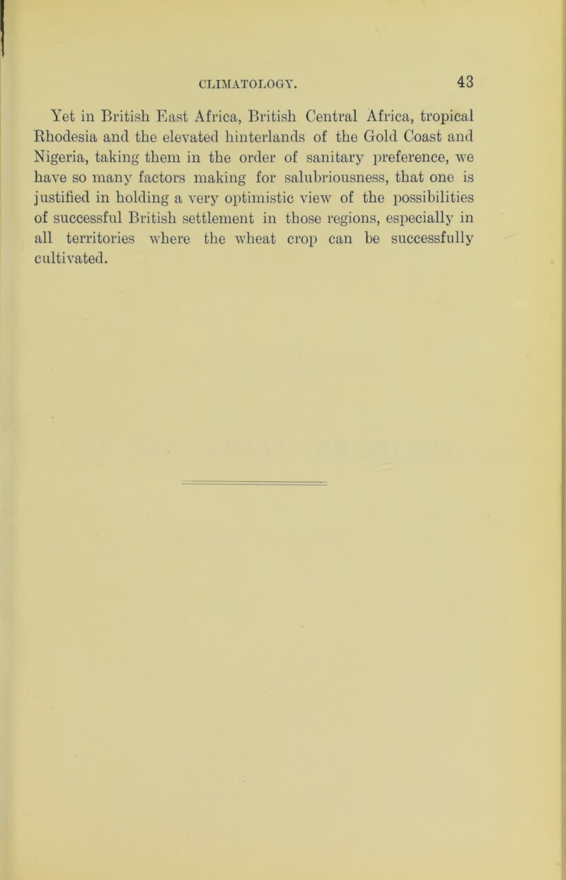 Yet in British East Africa, British Central Africa, tropical Rhodesia and the elevated hinterlands of the Gold Coast and Nigeria, taking them in the order of sanitary preference, we have so many factors making for salubriousness, that one is justified in holding a very optimistic view of the possibilities of successful British settlement in those regions, especially in all territories where the wheat crop can be successfully cultivated.