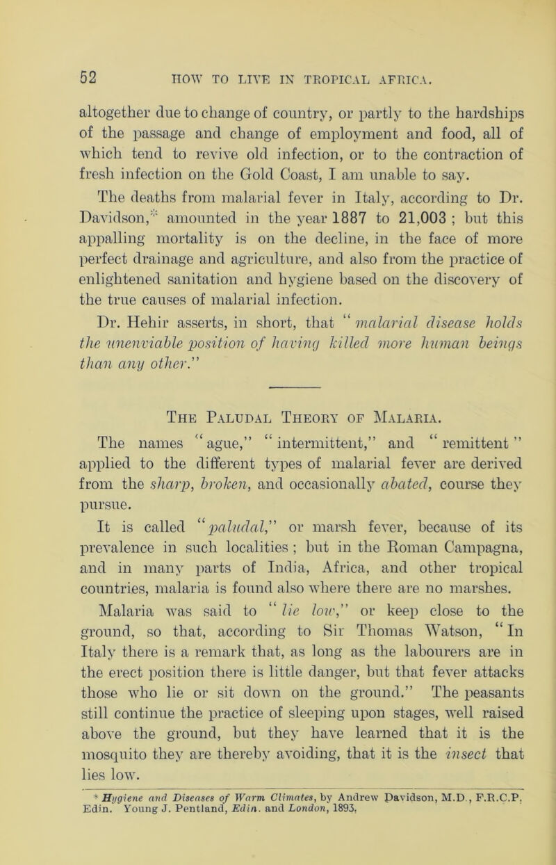 altogether due to change of country, or partly to the hardships of the passage and change of employment and food, all of which tend to revive old infection, or to the contraction of fresh infection on the Gold Coast, I am unable to say. The deaths from malarial fever in Italy, according to Dr. Davidson,amounted in the year 1887 to 21,003 ; but this appalling mortality is on the decline, in the face of more perfect drainage and agriculture, and also from the practice of enlightened sanitation and hygiene based on the discovery of the true causes of malarial infection. Dr. Hehir asserts, in short, that “ malarial disease holds the unenviable position of having killed more human beings than any other. The Paludal Theory of Malaria. The names “ague,” “intermittent,” and “remittent” applied to the different types of malarial fever are derived from the sharp, broken, and occasionally abated, course they pursue. It is called “ paludal, or marsh fever, because of its prevalence in such localities ; hut in the Roman Campagna, and in many parts of India, Africa, and other tropical countries, malaria is found also where there are no marshes. Malaria was said to “ lie low, or keep close to the ground, so that, according to Sir Thomas Watson, “ In Italy there is a remark that, as long as the labourers are in the erect position there is little danger, but that fever attacks those who lie or sit down on the ground.” The peasants still continue the practice of sleeping upon stages, well raised above the ground, but they have learned that it is the mosquito they are thereby avoiding, that it is the insect that lies low. * Hygiene and Diseases of Warm Climates, by Andrew Pavidson, M.D , F.R.C.P. Edin. Young J. Pentland, Edin. and London, 1893,