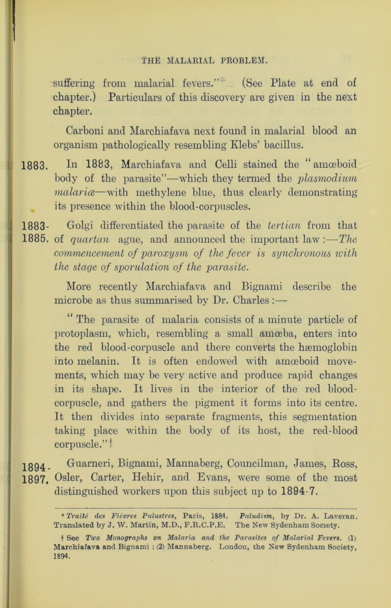 suffering from malarial fevers.”' (See Plate at end of chapter.) Particulars of this discovery are given in the next chapter. Carboni and Marchiafava next found in malarial blood an organism pathologically resembling Klebs’ bacillus. 1883. In 1883, Marchiafava and Celli stained the “amoeboid body of the parasite”—which they termed the plasmodium malaria—with methylene blue, thus clearly demonstrating its presence within the blood-corpuscles. 1883- Golgi differentiated the parasite of the tertian from that 1885. of quartan ague, and announced the important law :—The commencement of paroxysm of the fever is synchronous with the stage of sporulation of the parasite. More recently Marchiafava and Bignami describe the microbe as thus summarised by Dr. Charles:— “ The parasite of malaria consists of a minute particle of protoplasm, which, resembling a small amoeba, enters into the red blood-corpuscle and there converts the htemoglobin into melanin. It is often endowed with amoeboid move- ments, which may be very active and produce rapid changes in its shape. It lives in the interior of the red blood- corpuscle, and gathers the pigment it forms into its centre. It then divides into separate fragments, this segmentation taking place within the body of its host, the red-blood corpuscle.” i 1894- Guarneri, Bignami, Mannaberg, Councilman, James, Ross, 1897, Osier, Carter, Hehir, and Evans, were some of the most distinguished workers upon this subject up to 1894-7. * Traite ties Fievres Palustres, Paris, 1884. Paludism, by Dr. A. Laveran. Translated by J. W. Martin, M.D., F.R.C.P.E. The New Sydenham Society. + See Two Monographs on Malaria and the Parasites of Malarial Fevers. (1) Marchiafava and Bignami ; (2) Mannaberg. London, ihe New Sydenham Society, 1894.