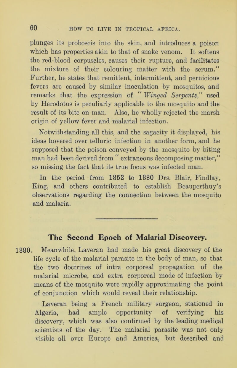 plunges its proboscis into the skin, and introduces a poison which has properties akin to that of snake venom. It softens the red-blood corpuscles, causes their rupture, and facilitates the mixture of their colouring matter with the serum.” Further, he states that remittent, intermittent, and pernicious fevers are caused by similar inoculation by mosquitos, and remarks that the expression of “ Winged Serpents, used by Herodotus is peculiarly applicable to the mosquito and the result of its bite on man. Also, he wholly rejected the marsh origin of yellow fever and malarial infection. Notwithstanding all this, and the sagacity it displayed, his ideas hovered over telluric infection in another form, and he supposed that the poison conveyed by the mosquito by biting man had been derived from “ extraneous decomposing matter,” so missing the fact that its true focus was infected man. In the period from 1852 to 1880 Drs. Blair, Findlay, King, and others contributed to establish Beauperthuy’s observations regarding the connection between the mosquito and malaria. The Second Epoch of Malarial Discovery. 1880. Meanwhile, Laveran had made his great discovery of the life cycle of the malarial parasite in the body of man, so that the two doctrines of intra corporeal propagation of the malarial microbe, and extra corporeal mode of infection by means of the mosquito were rapidly approximating the point of conjunction which would reveal their relationship. Laveran being a French military surgeon, stationed in Algeria, had ample opportunity of verifying his discovery, which was also confirmed by the leading medical scientists of the day. The malarial parasite was not only visible all over Europe and America, but described and