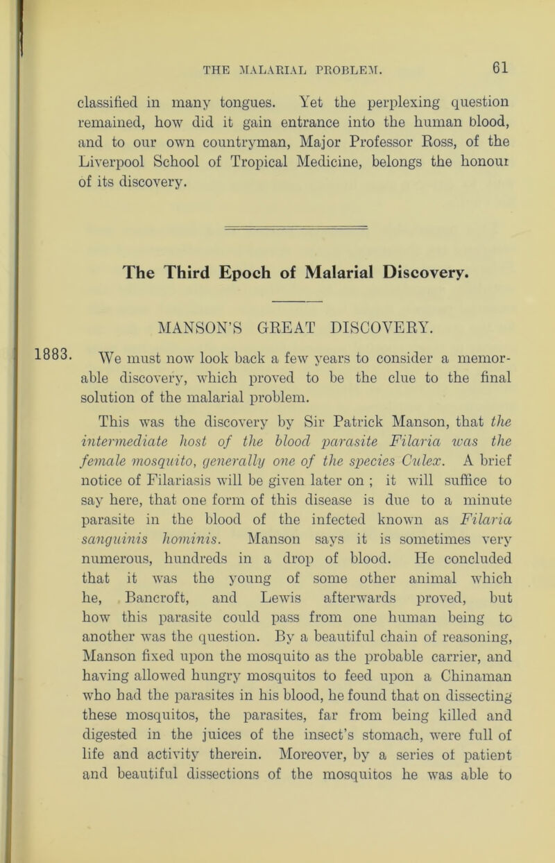 1883. classified in many tongues. Yet the perplexing question remained, how did it gain entrance into the human blood, and to our own countryman, Major Professor Ross, of the Liverpool School of Tropical Medicine, belongs the honour of its discovery. The Third Epoch of Malarial Discovery. MANSON’S GREAT DISCOVERY. We must now look back a few years to consider a memor- able discovery, which proved to be the clue to the final solution of the malarial problem. This was the discovery by Sir Patrick Manson, that the intermediate host of the blood parasite Filaria teas the female mosquito, generally one of the species Cnlex. A brief notice of Filariasis will be given later on ; it will suffice to say here, that one form of this disease is due to a minute parasite in the blood of the infected known as Filaria sanguinis hominis. Manson says it is sometimes very numerous, hundreds in a drop of blood. He concluded that it was the young of some other animal which he, Bancroft, and Lewis afterwards proved, but how this parasite could pass from one human being to another was the question. By a beautiful chain of reasoning, Manson fixed upon the mosquito as the probable carrier, and having allowed hungry mosquitos to feed upon a Chinaman who bad the parasites in his blood, he found that on dissecting these mosquitos, the parasites, far from being killed and digested in the juices of the insect’s stomach, were full of life and activity therein. Moreover, by a series of patient and beautiful dissections of the mosquitos he was able to