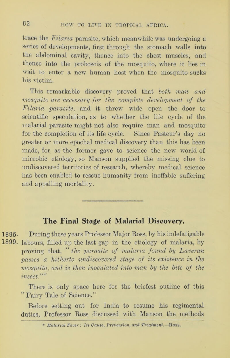 trace the Filaria parasite, which meanwhile was undergoing a series of developments, first through the stomach walls into the abdominal cavity, thence into the chest muscles, and thence into the proboscis of the mosquito, where it lies in wait to enter a new human host when the mosquito sucks his victim. This remarkable discovery proved that both man and mosquito are necessary for the complete development of the Filaria parasite, and it threw wide open the door to scientific speculation, as to whether the life cycle of the malarial parasite might not also require man and mosquito for the completion of its life cycle. Since Pasteur’s day no greater or more epochal medical discovery than this has been made, for as the former gave to science the new world of microbic etiology, so Manson supplied the missing clue to undiscovered territories of research, whereby medical science has been enabled to rescue humanity from ineffable suffering and appalling mortality. The Final Stage of Malarial Discovery. 895- During these years Professor Major Ross, by his indefatigable 899. labours, filled up the last gap in the etiology of malaria, by proving that, “ the parasite of malaria found by Laveran ptasses a hitherto undiscovered stage of its existence in the mosquito, and is then inoculated into man by the bite of the insect.' There is only space here for the briefest outline of this “ Fairy Tale of Science.” Before setting out for India to resume his regimental duties, Professor Ross discussed with Manson the methods * Malarial Fever : Its Cause, Prevention, and Treatment.—Ross.