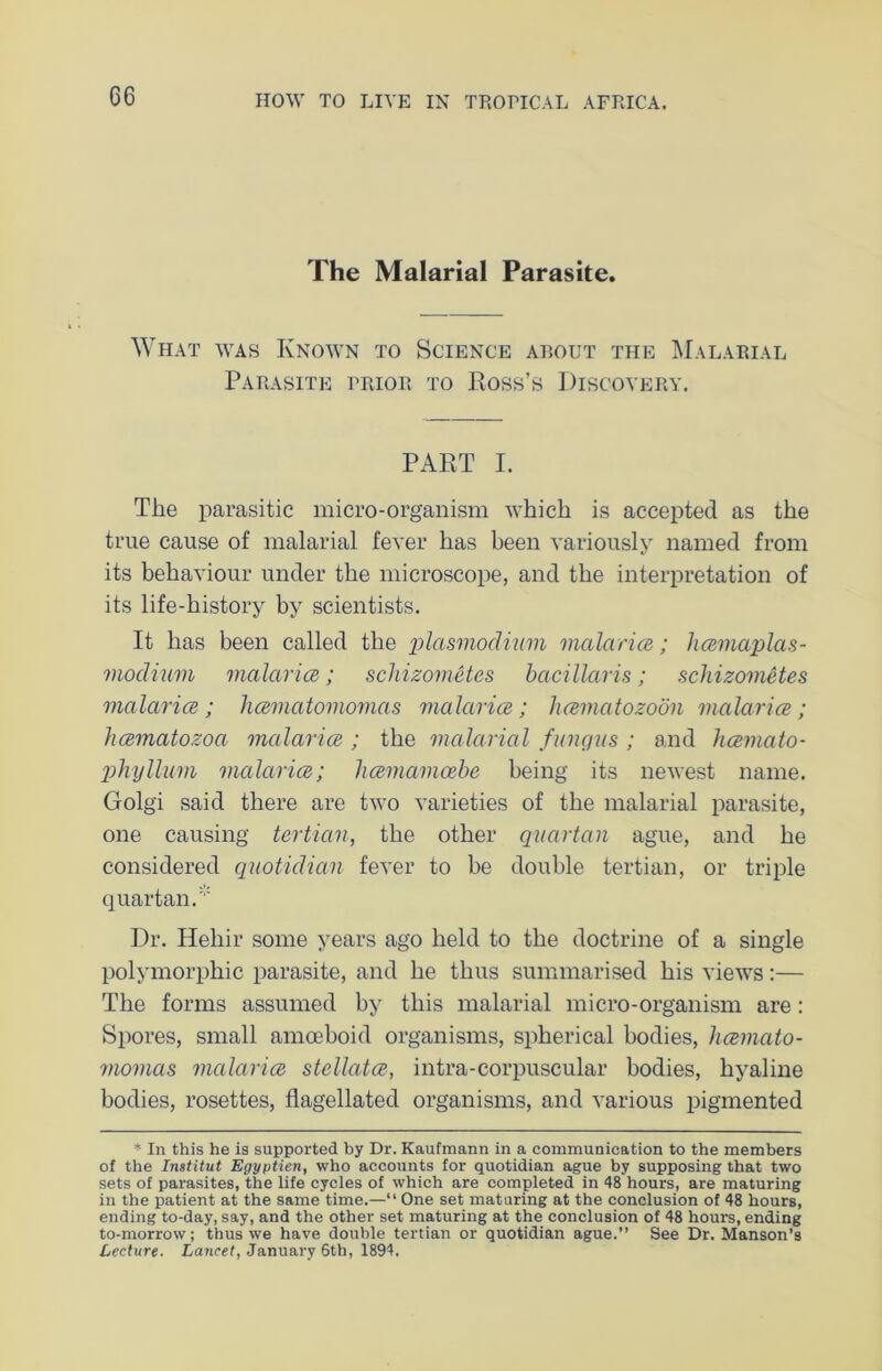 The Malarial Parasite. What was Known to Science about the Malarial Parasite prior to Ross’s Discovery. PART I. The parasitic micro-organism which is accepted as the true cause of malarial fever has been variously named from its behaviour under the microscope, and the interpretation of its life-history by scientists. It has been called the plasmodium malaria}; hamaplas- modium malaria; schizometes bacillaris; schizometes malaria; hamatomomas malaria; hamatozoon malaria; hamatozoa malaria ; the malarial fungus ; and hamato- phyllum malaria; hamamabe being its newest name. Golgi said there are two varieties of the malarial parasite, one causing tertian, the other quartan ague, and he considered quotidian fever to be double tertian, or triple quartan. Dr. Heliir some years ago held to the doctrine of a single polymorphic parasite, and he thus summarised his views:— The forms assumed by this malarial micro-organism are: Spores, small amoeboid organisms, spherical bodies, liamato- momas malaria stellata, intra-corpuscular bodies, hyaline bodies, rosettes, flagellated organisms, and various pigmented * In this he is supported by Dr. Kaufmann in a communication to the members of the Institut Egyptien, who accounts for quotidian ague by supposing that two sets of parasites, the life cycles of which are completed in 48 hours, are maturing in the patient at the same time.—“ One set maturing at the conclusion of 48 hours, ending to-day, say, and the other set maturing at the conclusion of 48 hours, ending to-morrow; thus we have double tertian or quotidian ague.” See Dr. Manson’s Lecture. Lancet, January 6th, 1894.