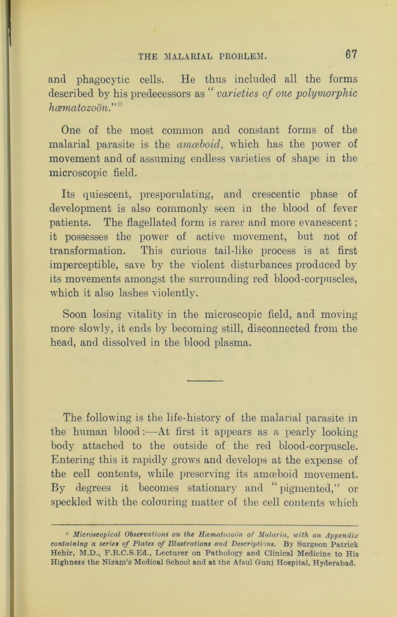 and phagocytic cells. He thus included all the forms described by his predecessors as “ varieties of one polymorphic hcematozoon One of the most common and constant forms of the malarial parasite is the amoeboid, which has the power of movement and of assuming endless varieties of shape in the microscopic field. Its quiescent, presporulating, and crescentic phase of development is also commonly seen in the blood of fever patients. The flagellated form is rarer and more evanescent; it possesses the power of active movement, but not of transformation. This curious tail-like process is at first imperceptible, save by the violent disturbances produced by its movements amongst the surrounding red blood-corpuscles, which it also lashes violently. Soon losing vitality in the microscopic field, and moving more slowly, it ends by becoming still, disconnected from the head, and dissolved in the blood plasma. The following is the life-history of the malarial parasite in the human blood:—At first it appears as a pearly looking body attached to the outside of the red blood-corpuscle. Entering this it rapidly grows and develops at the expense of the cell contents, while preserving its amoeboid movement. By degrees it becomes stationary and “ pigmented,” or speckled with the colouring matter of the cell contents which * Microscopical Observations on the Heematozoiin of Malaria, with an Appendix containing a series of Plates of Illustrations and Descriptions. By Surgeon Patrick Hehir, M.D., F.R.C.S.Ed., Lecturer on Pathology and Clinical Medicine to His Highness the Nizam’s Medical School and at the Afsul Gunj Hospital, Hyderabad.