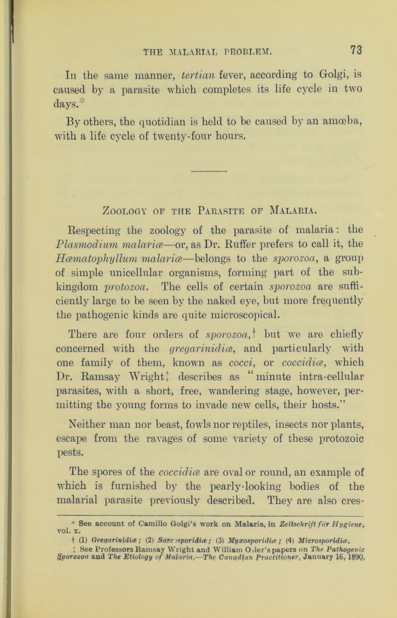 In the same manner, tertian fever, according to Golgi, is caused by a parasite which completes its life cycle in two days. By others, the quotidian is held to be caused by an amoeba, with a life cycle of twenty-four hours, Zoology of the Parasite of Malaria. Respecting the zoology of the parasite of malaria: the Plasmodium malaria—or, as Dr. Ruffer prefers to call it, the Hamatophyllum malaria—belongs to the sporozoa, a group of simple unicellular organisms, forming part of the sub- kingdom protozoa. The cells of certain sporozoa are suffi- ciently large to be seen by the naked eye, but more frequently the pathogenic kinds are quite microscopical. There are four orders of sporozoa,\ but we are chiefly concerned with the cjregarinidia, and particularly with one family of them, known as cocci, or coccidia, which Dr. Ramsay Wright + describes as “minute intra-cellular parasites, with a short, free, wandering stage, however, per- mitting the young forms to invade new cells, their hosts.” Neither man nor beast, fowls nor reptiles, insects nor plants, escape from the ravages of some variety of these protozoic pests. The spores of the coccidia are oval or round, an example of which is furnished by the pearly-looking bodies of the malarial parasite previously described. They are also eres- * See account of Camillo Golgi’s work on Malaria, in Zeitschrift fHr Hygiene, vol. x. I (1) Greqarinidia; (2) Sarc mporidiee ; (3) Myxoxporidia ; (4) Microsporidier. 1 See Professors Ramsay Wright and William OAer’spapers on The Pathogenic Ijporozoa and The Etiology of Malaria,—The Canadian Practitioner, January 16, 189Q,