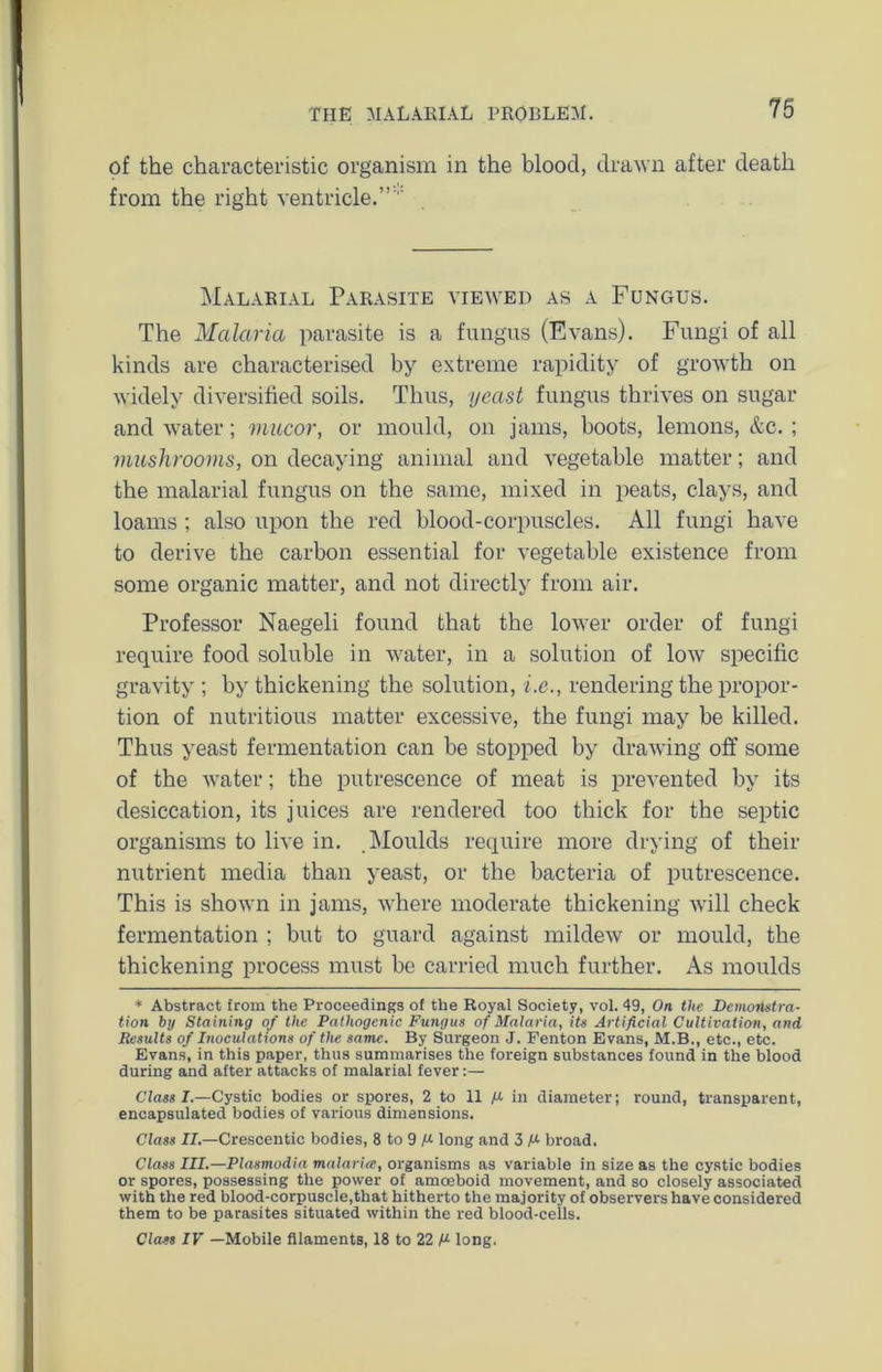 of the characteristic organism in the blood, drawn after death from the right ventricle.”''' Malarial Parasite viewed as a Fungus. The Malaria parasite is a fungus (Evans). Fungi of all kinds are characterised by extreme rapidity of growth on widely diversified soils. Thus, yeast fungus thrives on sugar and water; mucor, or mould, on jams, boots, lemons, &c. ; mushrooms, on decaying animal and vegetable matter; and the malarial fungus on the same, mixed in peats, clays, and loams ; also upon the red blood-corpuscles. All fungi have to derive the carbon essential for vegetable existence from some organic matter, and not directly from air. Professor Naegeli found that the lower order of fungi require food soluble in water, in a solution of low specific gravity ; by thickening the solution, i.e., rendering the propor- tion of nutritious matter excessive, the fungi may be killed. Thus yeast fermentation can be stopped by drawing off some of the water; the putrescence of meat is prevented by its desiccation, its juices are rendered too thick for the septic organisms to live in. .Moulds require more drying of their nutrient media than yeast, or the bacteria of putrescence. This is shown in jams, where moderate thickening will check fermentation ; but to guard against mildew or mould, the thickening process must be carried much further. As moulds * Abstract from the Proceedings of the Royal Society, vol. 49, On the Demonstra- tion by Staining of the Pathogenic Fungus of Malaria, its Artificial Cultivation, and Results of Inoculations of the same. By Surgeon J. Fenton Evans, M.B., etc., etc. Evans, in this paper, thus summarises the foreign substances found in the blood during and after attacks of malarial fever:— Class I.—Cystic bodies or spores, 2 to 11 M in diameter; round, transparent, encapsulated bodies of various dimensions. Class II.—Crescentic bodies, 8 to 9 long and 3 broad. Class III.—Plasmodia malaria;, organisms as variable in size as the cystic bodies or spores, possessing the power of amoeboid movement, and so closely associated with the red blood-corpuscle,that hitherto the majority of observers have considered them to be parasites situated within the red blood-cells. Class IV —Mobile filaments, 18 to 22 M long.