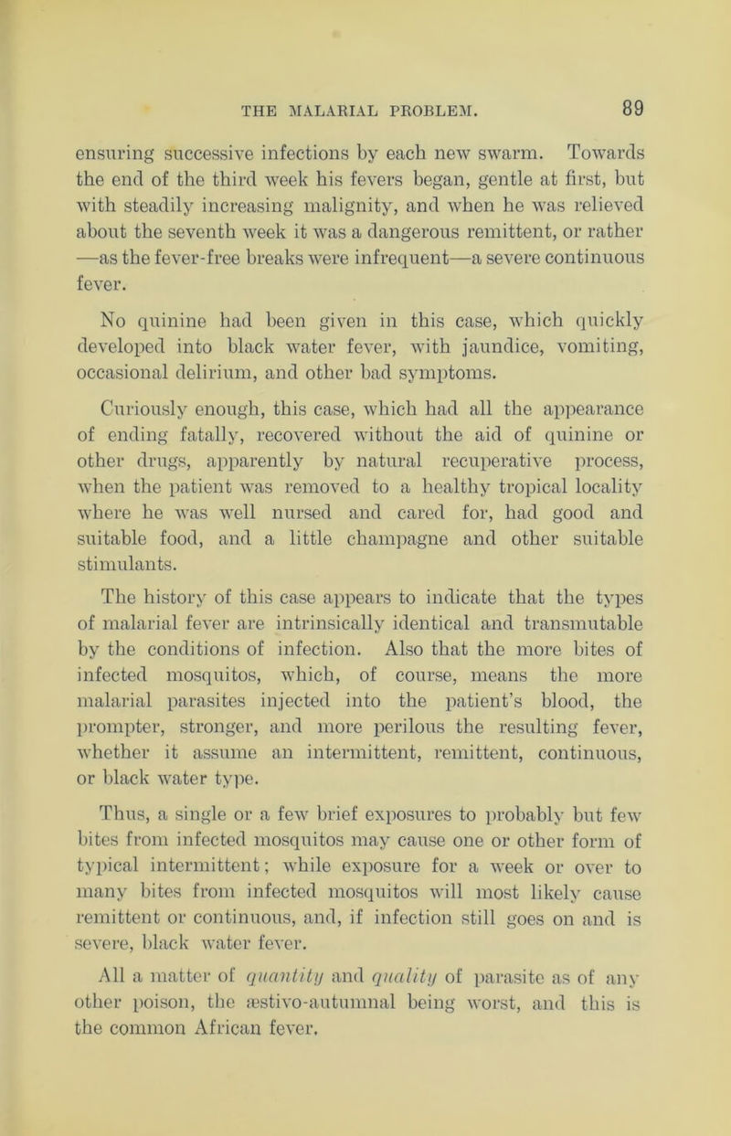 ensuring successive infections by each new swarm. Towards the end of the third week his fevers began, gentle at first, but with steadily increasing malignity, and when he was relieved about the seventh week it was a dangerous remittent, or rather —as the fever-free breaks were infrequent—a severe continuous fever. No quinine had been given in this case, which quickly developed into black water fever, with jaundice, vomiting, occasional delirium, and other bad symptoms. Curiously enough, this case, which had all the appearance of ending fatally, recovered without the aid of quinine or other drugs, apparently by natural recuperative process, when the patient was removed to a healthy tropical locality where he was well nursed and cared for, had good and suitable food, and a little champagne and other suitable stimulants. The history of this case appears to indicate that the types of malarial fever are intrinsically identical and transmutable by the conditions of infection. Also that the more bites of infected mosquitos, which, of course, means the more malarial parasites injected into the patient’s blood, the prompter, stronger, and more perilous the resulting fever, whether it assume an intermittent, remittent, continuous, or black water type. Thus, a single or a few brief exposures to probably but few bites from infected mosquitos may cause one or other form of typical intermittent; while exposure for a week or over to many bites from infected mosquitos will most likely cause remittent or continuous, and, if infection still goes on and is severe, black water fever. All a matter of quantity and quality of parasite as of any other poison, the aestivo-autumnal being worst, and this is the common African fever.