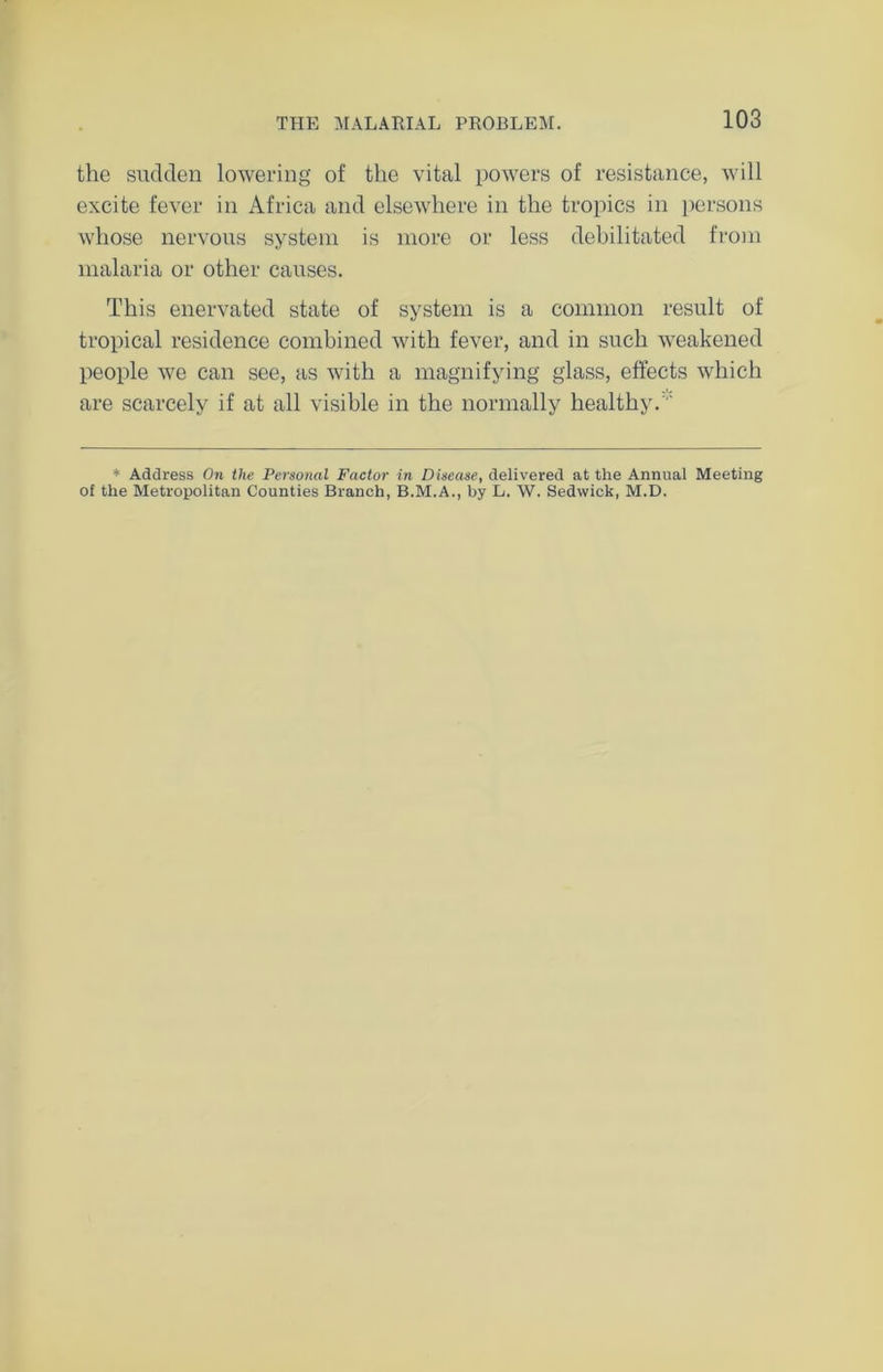 the sudden lowering of the vital powers of resistance, will excite fever in Africa and elsewhere in the tropics in persons whose nervous system is more or less debilitated from malaria or other causes. This enervated state of system is a common result of tropical residence combined with fever, and in such weakened people we can see, as with a magnifying glass, effects which are scarcely if at all visible in the normally healthy. * Address On the Personal Factor in Disease, delivered at the Annual Meeting of the Metropolitan Counties Branch, B.M.A., by L. W. Sedwick, M.D.