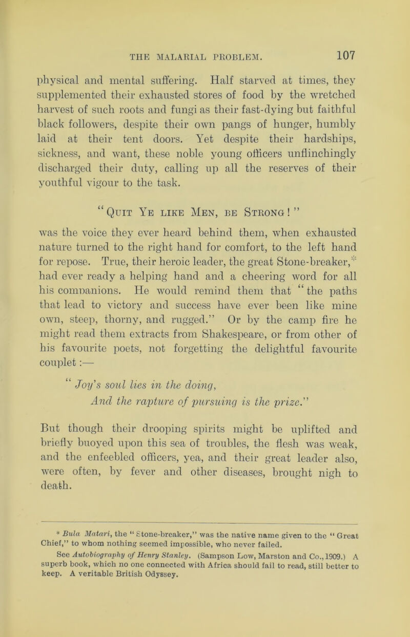 physical and mental suffering. Half starved at times, they supplemented their exhausted stores of food by the wretched harvest of such roots and fungi as their fast-dying but faithful black followers, despite their own pangs of hunger, humbly laid at their tent doors. Yet despite their hardships, sickness, and want, these noble young officers unflinchingly discharged their duty, calling up all the reserves of their youthful vigour to the task. “Quit Ye like Men, be Strong!” was the voice they ever heard behind them, when exhausted nature turned to the right hand for comfort, to the left hand for repose. True, their heroic leader, the great Stone-breaker,  had ever ready a helping hand and a cheering word for all his comnanions. He would remind them that “ the paths that lead to victory and success have ever been like mine own, steep, thorny, and rugged.” Or by the camp fire he might read them extracts from Shakespeare, or from other of his favourite poets, not forgetting the delightful favourite couplet:— “ Joy's soul lies in the doing, And the rapture of pursuing is the prize. But though their drooping spirits might be uplifted and briefly buoyed upon this sea of troubles, the flesh was weak, and the enfeebled officers, yea, and their great leader also, were often, by fever and other diseases, brought nigh to death. * Bula Matari, the “ Stone-breaker,” was the native name given to the “ Great Chief,” to whom nothing seemed impossible, who never failed. See Autobiography of Henry Stanley. (Sampson Low, Marston and Co., 1909.) A superb book, which no one connected with Africa should fail to read, still better to keep. A veritable British Odyssey.