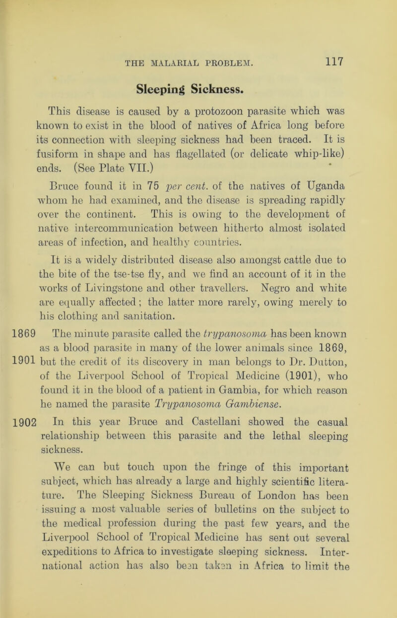 Sleeping Sickness. This disease is caused by a protozoon parasite which was known to exist in the blood of natives of Africa long before its connection with sleeping sickness had been traced. It is fusiform in shape and has flagellated (or delicate whip-like) ends. (See Plate VII.) Bruce found it in 75 per cent, of the natives of Uganda whom he had examined, and the disease is spreading rapidly over the continent. This is owing to the development of native intercommunication between hitherto almost isolated areas of infection, and healthy countries. It is a widely distributed disease also amongst cattle due to the bite of the tse-tse fly, and we find an account of it in the works of Livingstone and other travellers. Negro and white are equally affected ; the latter more rarely, owing merely to his clothing and sanitation. 1869 The minute parasite called the trypanosoma has been known as a blood parasite in many of the lower animals since 1869, 1901 but the credit of its discovery in man belongs to Ur. Dutton, of the Liverpool School of Tropical Medicine (1901), who found it in the blood of a patient in Gambia, for which reason he named the parasite Trypanosoma Gambiense. 1902 In this year Bruce and Castellani showed the casual relationship between this parasite and the lethal sleeping sickness. We can but touch upon the fringe of this important subject, which has already a large and highly scientific litera- ture. The Sleeping Sickness Bureau of London has been issuing a most valuable series of bulletins on the subject to the medical profession during the past few years, and the Liverpool School of Tropical Medicine has sent out several expeditions to Africa to investigate sleeping sickness. Inter- national action has also been taken in Africa to limit the