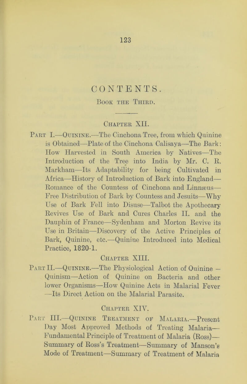 C 0 NTENTS. Book the Third. Chapter XII. Part I.—Quinine.—The Cinchona Tree, from which Quinine is Obtained—Plate of the Cinchona Calisaya—The Bark: How Harvested in South America by Natives—The Introduction of the Tree into India by Mr. C. B. Markham—Its Adaptability for being Cultivated in Africa—History of Introduction of Bark into England— Komance of the Countess of Cinchona and Linmeus— Free Distribution of Bark by Countess and Jesuits—Why Use of Bark Fell into Disuse—Talbot the Apothecary Revives Use of Bark and Cures Charles II. and the Dauphin of France—Sydenham and Morton Revive its Use in Britain—Discovery of the Active Principles of Bark, Quinine, etc.—Quinine Introduced into Medical Practice, 1820-1. Chapter XIII. Part II.—Quinine.—The Physiological Action of Quinine - Quinism—iVction of Quinine on Bacteria and other lower Organisms—How Quinine Acts in Malarial Fever —Its Direct Action on the Malarial Parasite. Chapter XIV. Part III.—Quinine Treatment of Malaria.—Present Day Most Approved Methods of Treating Malaria- Fundamental Principle of Treatment of Malaria (Ross)— Summary of Ross’s Treatment—Summary of Manson’s Mode of Treatment—Summary of Treatment of Malaria